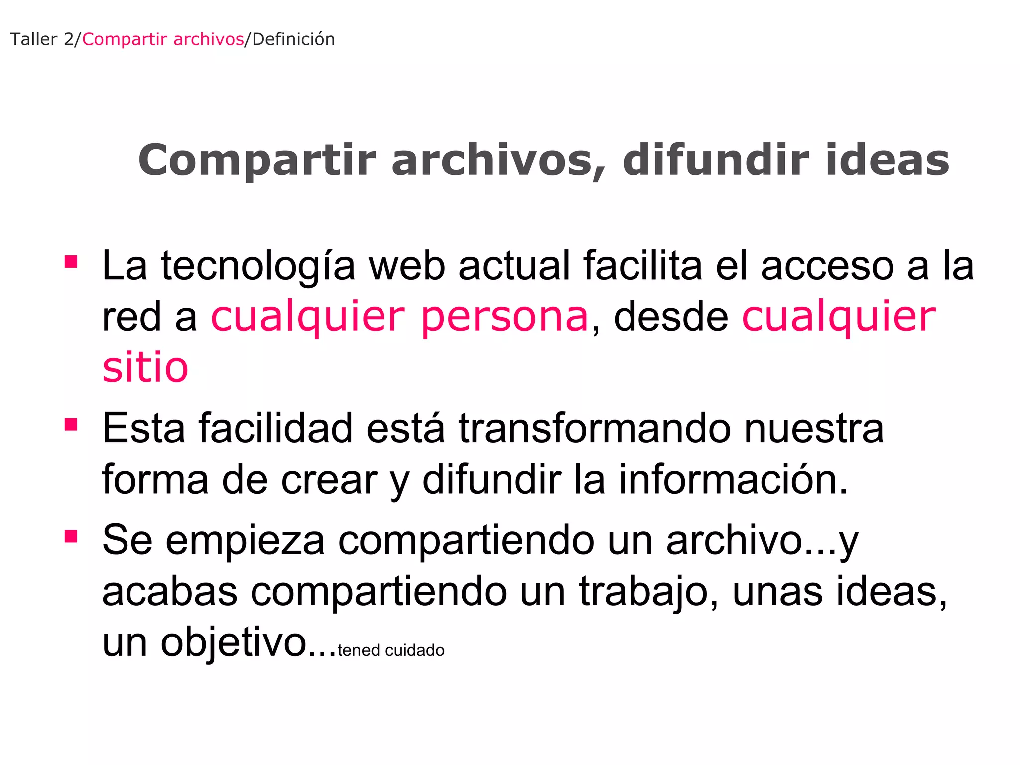 La tecnología web actual facilita el acceso a la red a  cualquier persona , desde  cualquier sitio Esta facilidad está transformando nuestra forma de crear y difundir la información . Se empieza compartiendo un archivo...y acabas compartiendo un trabajo, unas ideas, un objetivo ... tened cuidado Taller 2/ Compartir archivos /Definición Compartir archivos, difundir ideas 