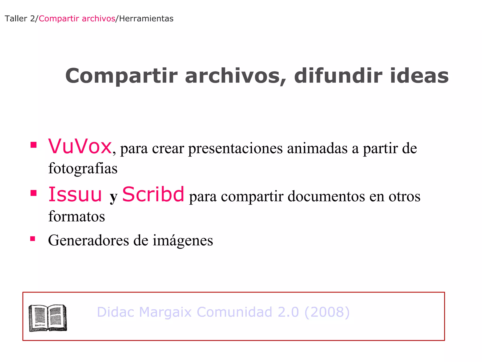 VuVox , para crear presentaciones animadas a partir de fotografias Issuu  y  Scribd  para compartir documentos en otros formatos Generadores de imágenes Taller 2/ Compartir archivos /Herramientas Compartir archivos, difundir ideas Didac Margaix Comunidad 2.0 (2008) 