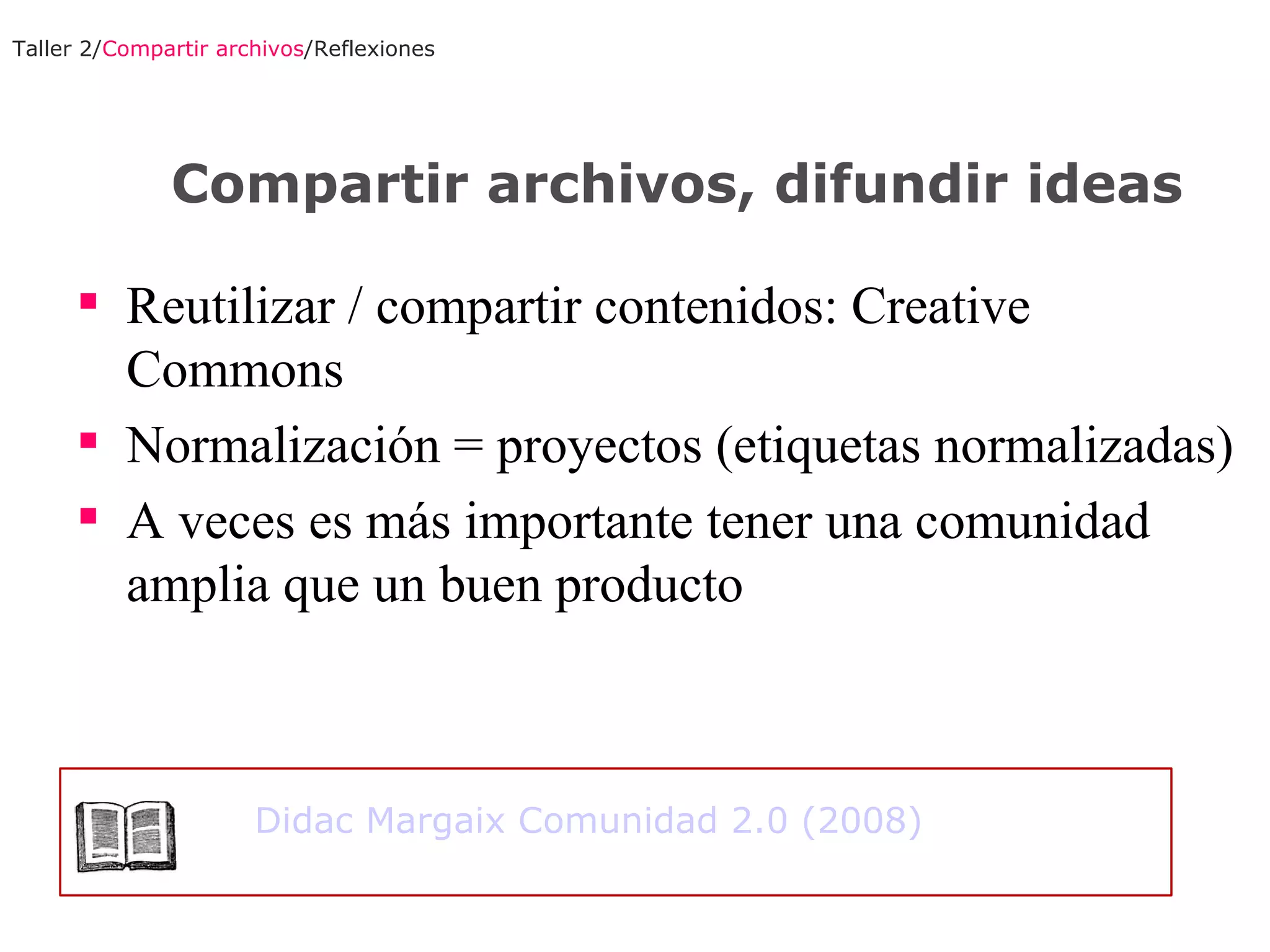 Reutilizar / compartir contenidos: Creative Commons Normalización = proyectos (etiquetas normalizadas) A veces es más importante tener una comunidad amplia que un buen producto Taller 2/ Compartir archivos /Reflexiones Compartir archivos, difundir ideas Didac Margaix Comunidad 2.0 (2008) 