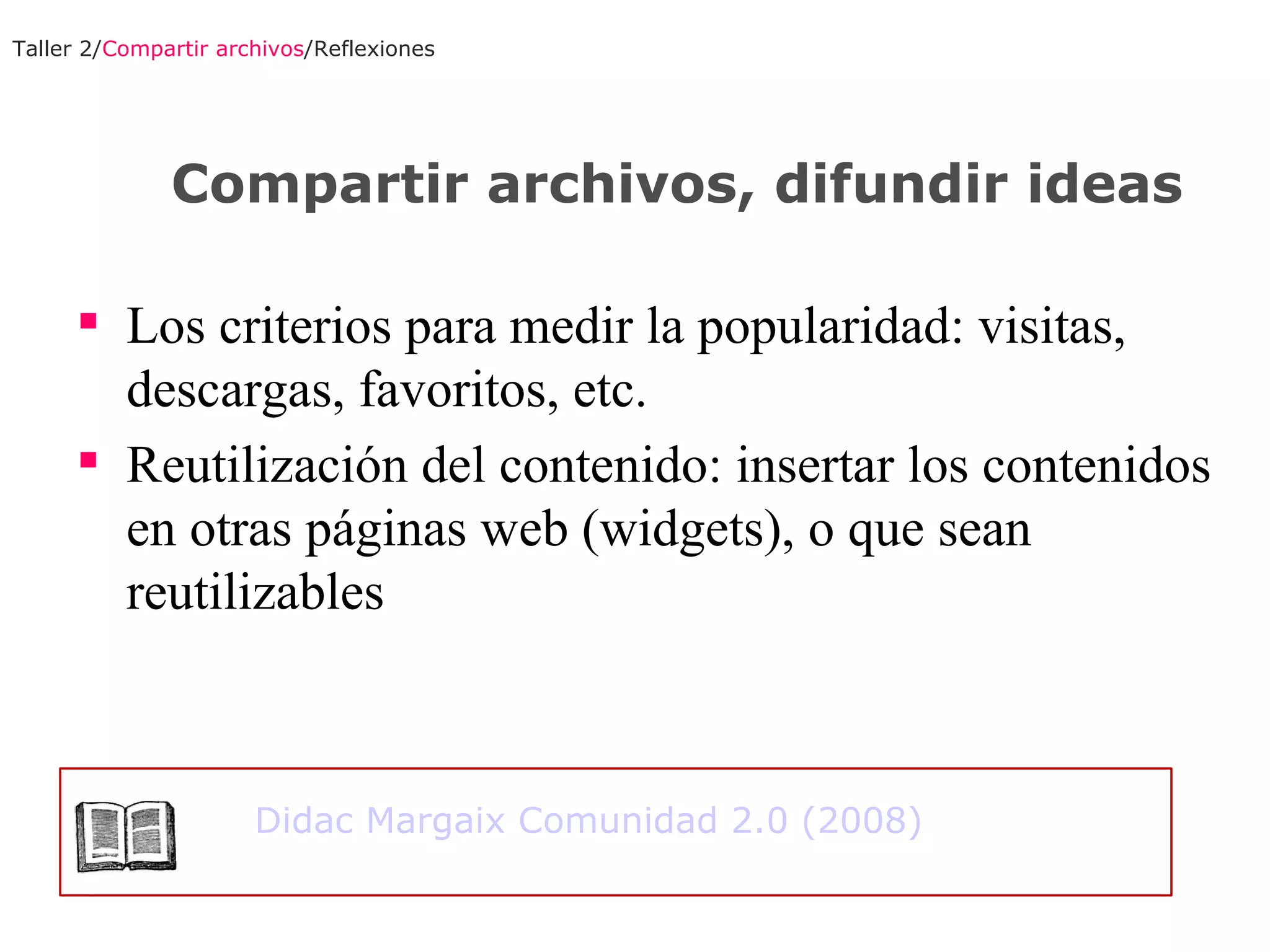 Los criterios para medir la popularidad: visitas, descargas, favoritos, etc. Reutilización del contenido: insertar los contenidos en otras páginas web (widgets), o que sean reutilizables Taller 2/ Compartir archivos /Reflexiones Compartir archivos, difundir ideas Didac Margaix Comunidad 2.0 (2008) 