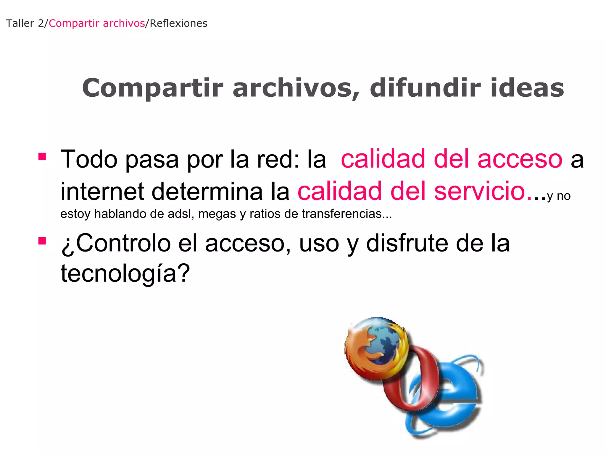 Todo pasa por la red: la  calidad del acceso  a internet determina la  calidad del servicio. .. y no estoy hablando de adsl, megas y ratios de transferencias... ¿Controlo el acceso, uso y disfrute de la tecnología? Taller 2/ Compartir archivos /Reflexiones Compartir archivos, difundir ideas 