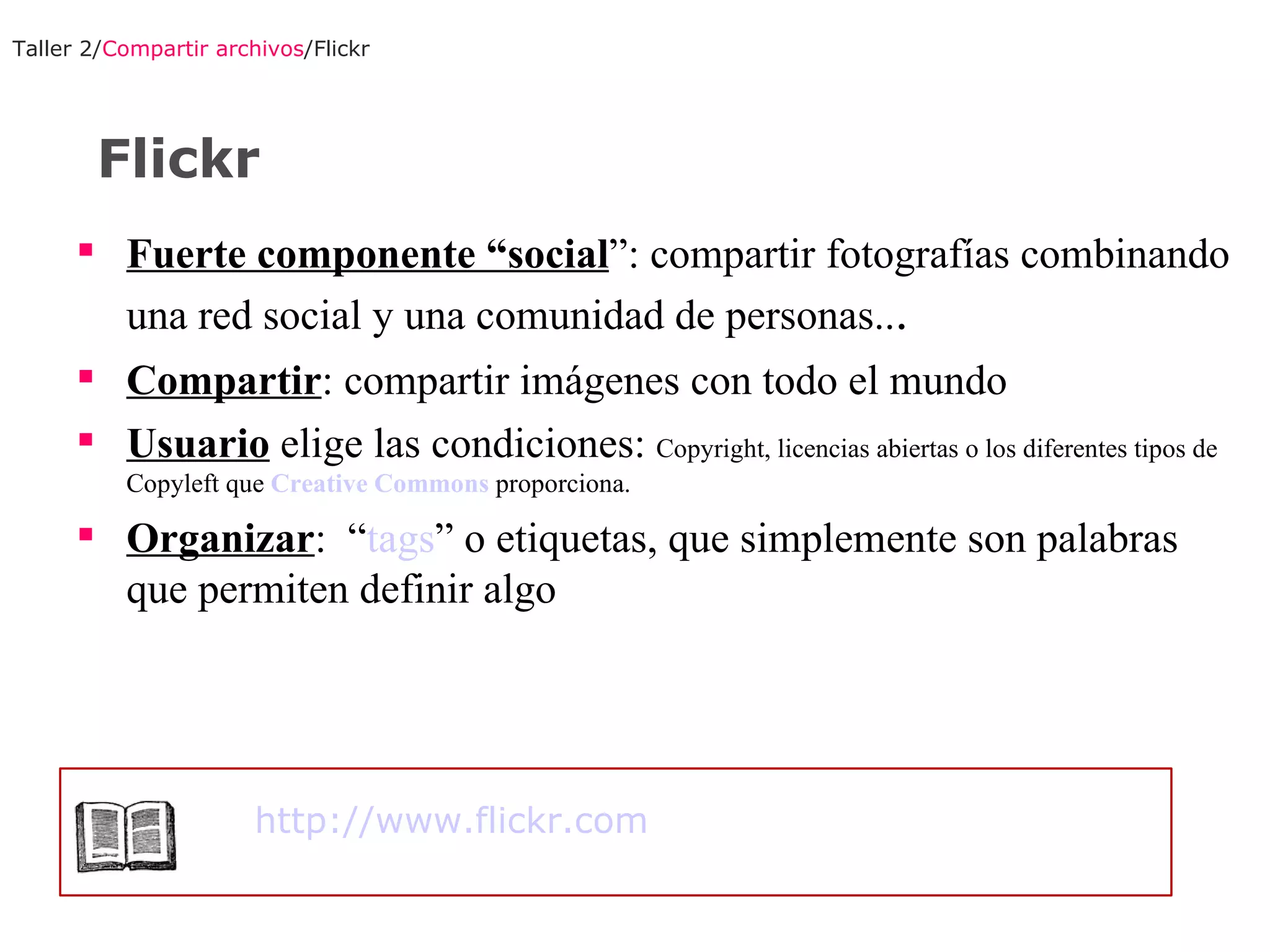 Fuerte componente “social ”: compartir fotografías combinando una red social y una comunidad de personas. . . Compartir : compartir imágenes con todo el mundo Usuario  elige las condiciones:  Copyright, licencias abiertas o los diferentes tipos de Copyleft que  Creative Commons  proporciona.  Organizar :  “ tags ” o etiquetas, que simplemente son palabras que permiten definir algo Taller 2/ Compartir archivos /Flickr Flickr http://www.flickr.com   