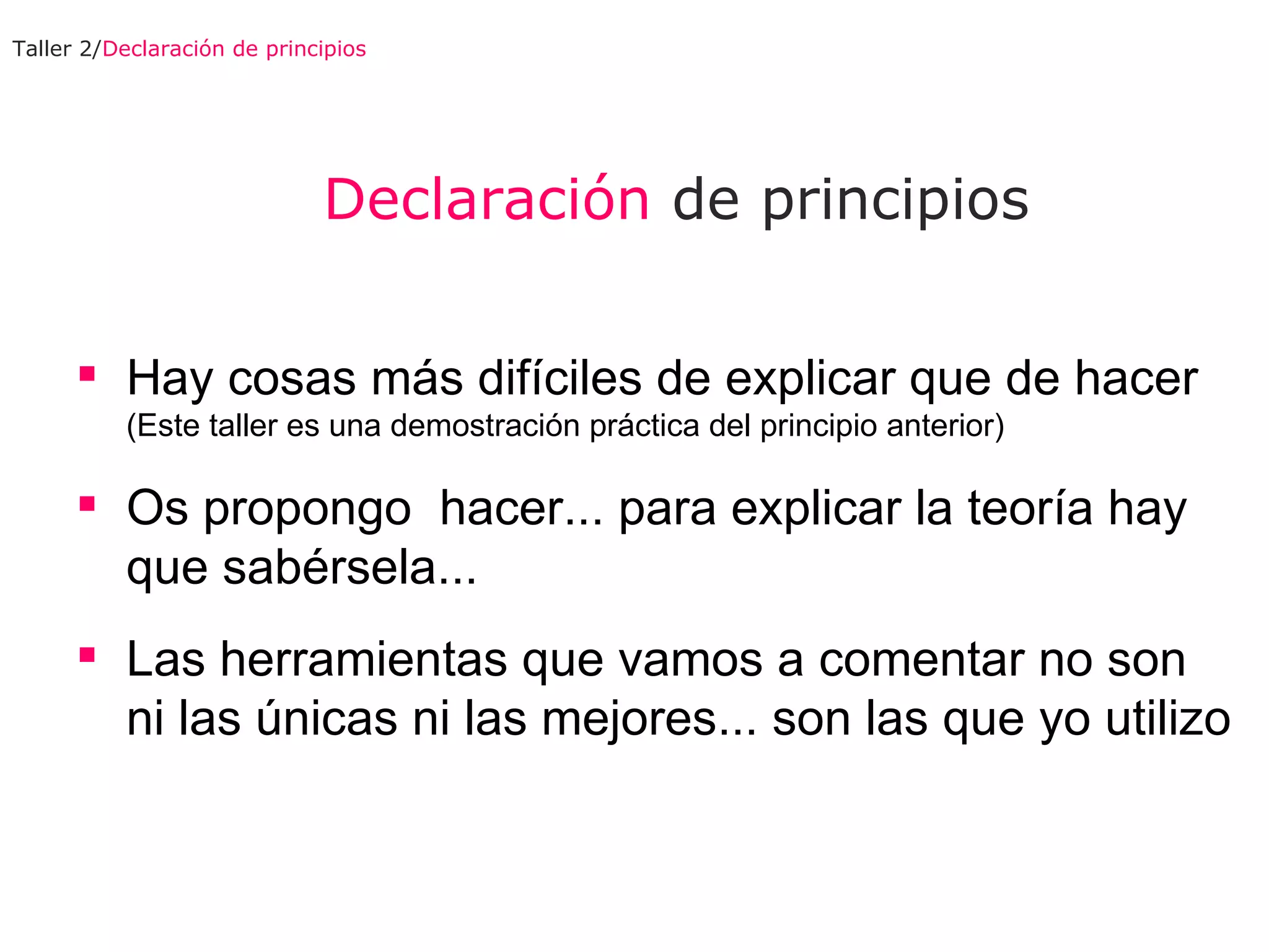 Declaración  de principios Hay cosas más difíciles de explicar que de hacer  (Este taller es una demostración práctica del principio anterior) Os propongo  hacer... para explicar la teoría hay que sabérsela... Las herramientas que vamos a comentar no son ni las únicas ni las mejores... son las que yo utilizo Taller 2/ Declaración de principios 