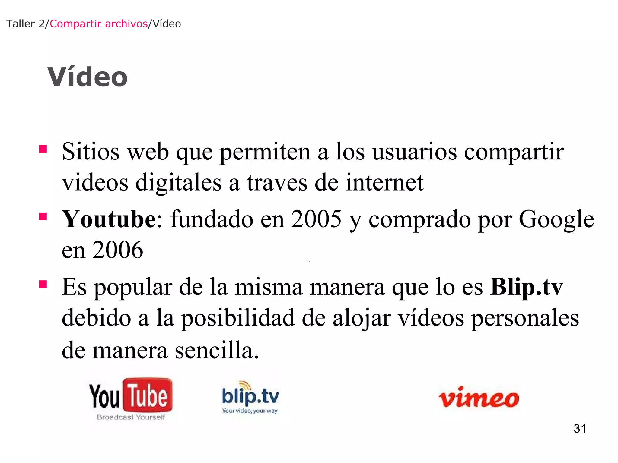 Vídeo Taller 2/ Compartir archivos /Vídeo Sitios web que permiten a los usuarios compartir videos digitales a traves de internet Youtube : fundado en 2005 y comprado por Google en 2006 Es popular de la misma manera que lo es  Blip.tv  debido a la posibilidad de alojar vídeos personales de manera sencilla .  