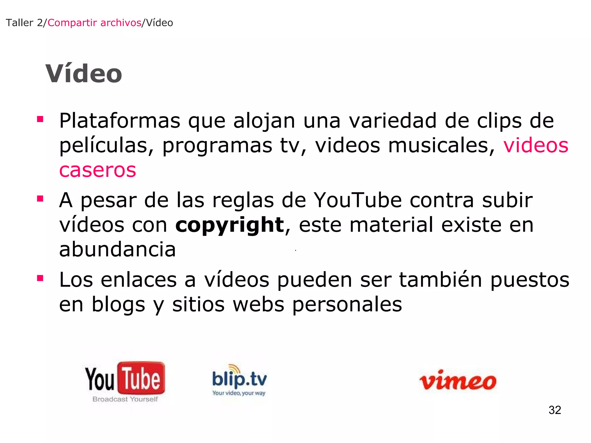 Vídeo Taller 2/ Compartir archivos /Vídeo Plataformas que alojan una variedad de clips de películas, programas tv, videos musicales,  videos caseros A pesar de las reglas de YouTube contra subir vídeos con  copyright , este material existe en abundancia Los enlaces a vídeos pueden ser también puestos en blogs y sitios webs personales   