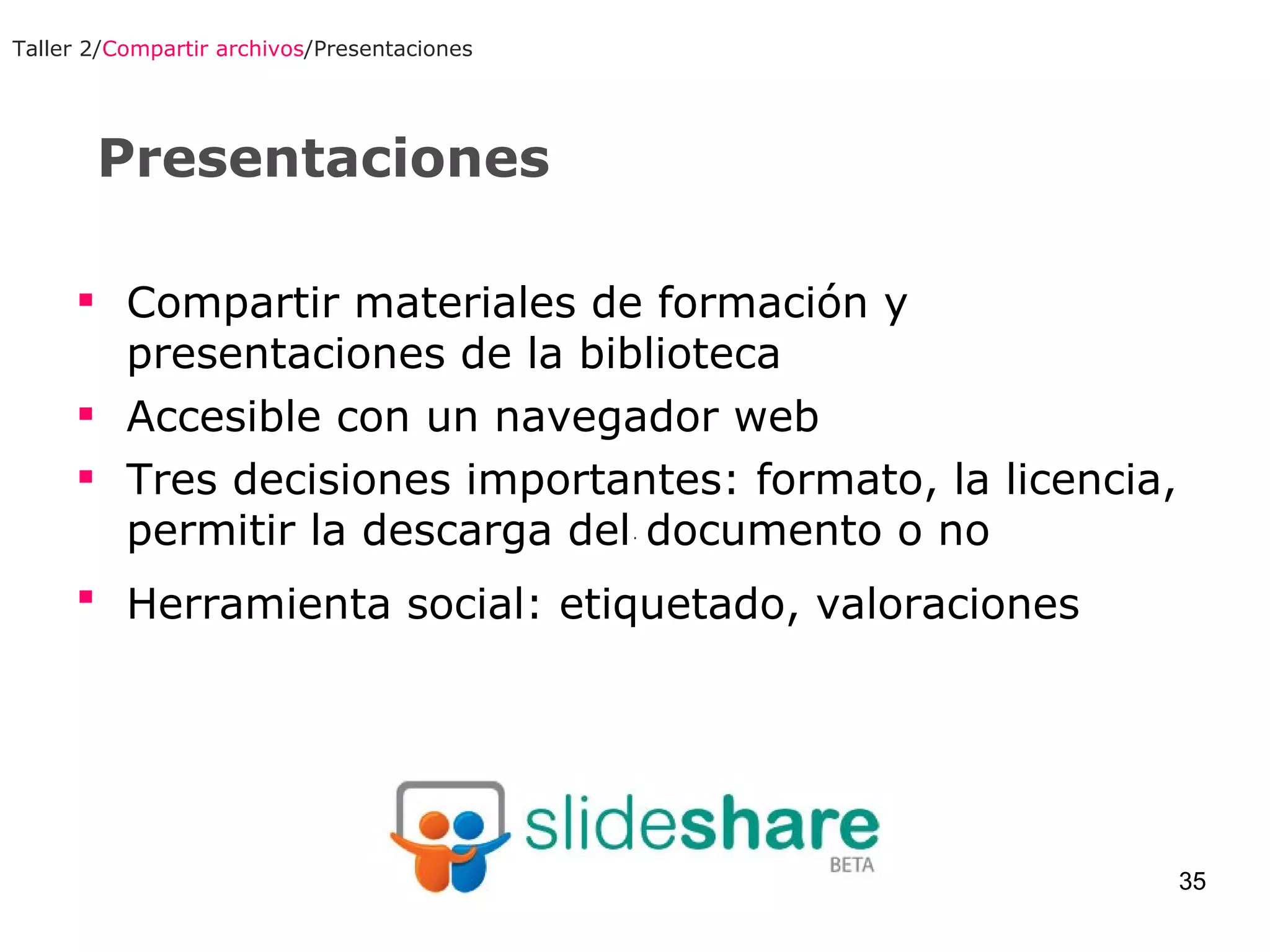 Presentaciones Taller 2/ Compartir archivos /Presentaciones Compartir materiales de formación y presentaciones de la biblioteca Accesible con un navegador web Tres decisiones importantes: formato, la licencia,  permitir la descarga del documento o no Herramienta social: etiquetado, valoraciones   