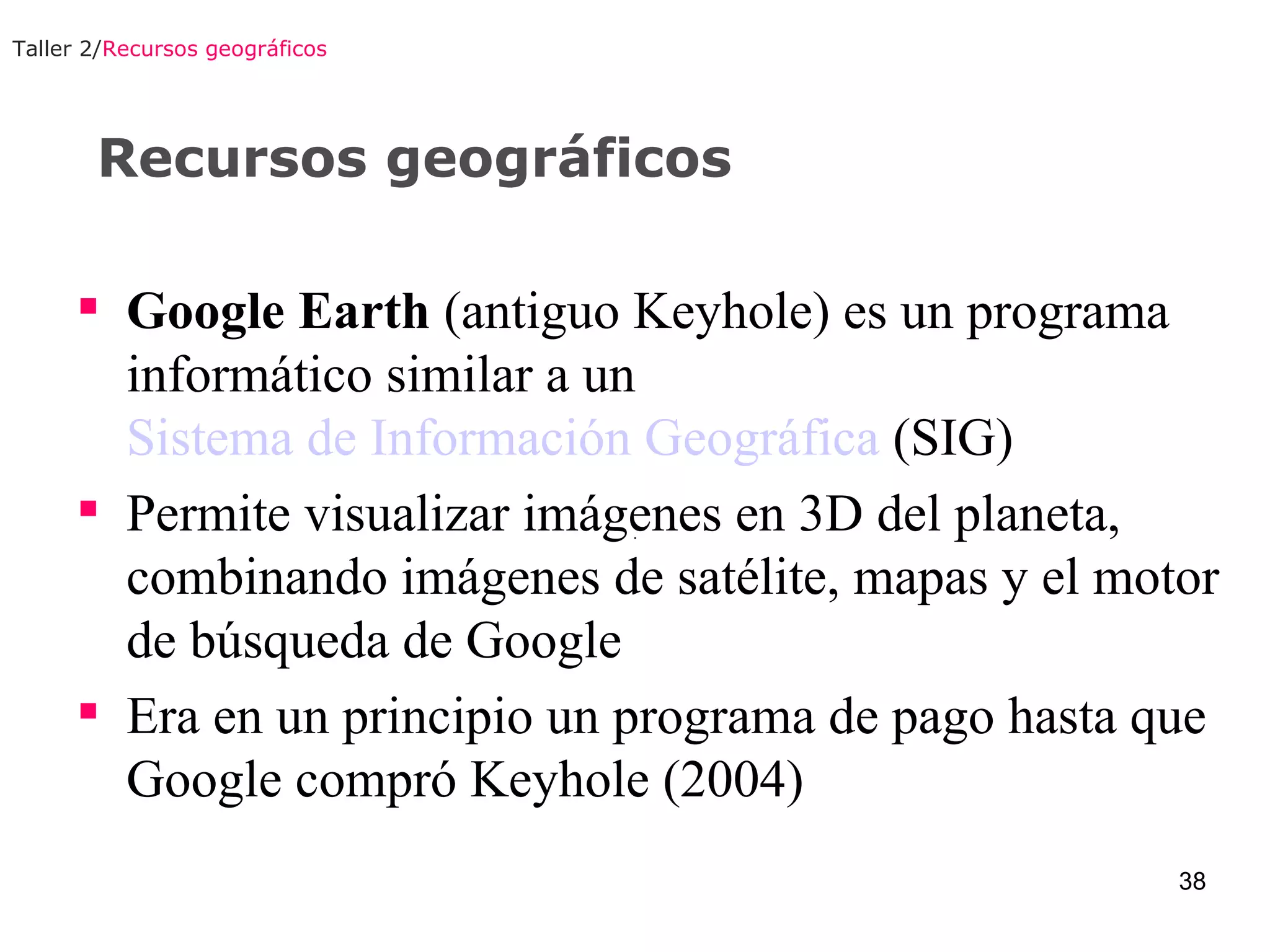 Recursos geográficos Taller 2/ Recursos geográficos Google Earth  (antiguo Keyhole) es un programa informático similar a un  Sistema de Información Geográfica  (SIG) Permite visualizar imágenes en 3D del planeta, combinando imágenes de satélite, mapas y el motor de búsqueda de Google Era en un principio un programa de pago hasta que Google compró Keyhole (2004)  