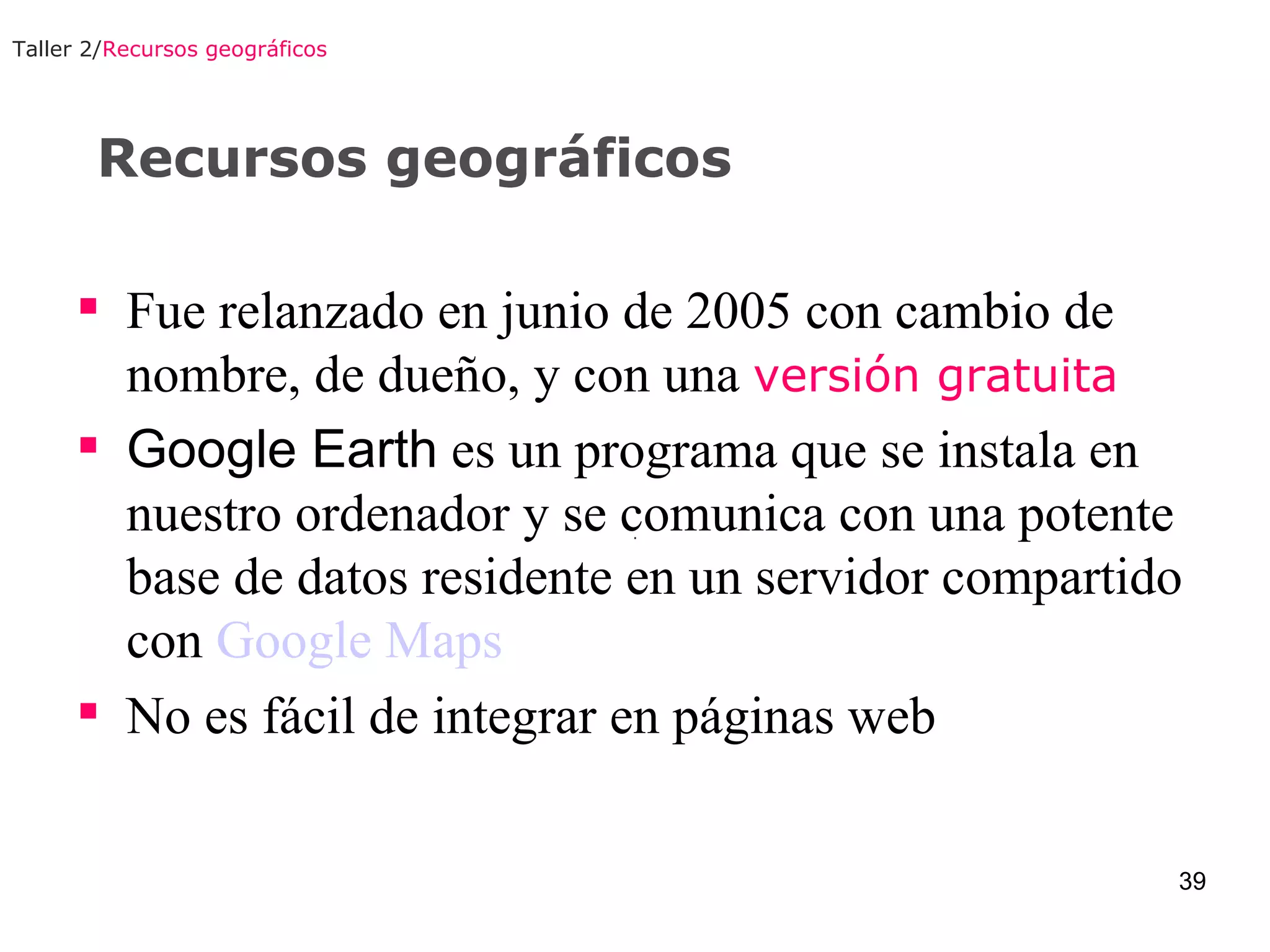 Recursos geográficos Fue relanzado en junio de 2005 con cambio de nombre, de dueño, y con una  versión gratuita Google Earth  es un programa que se instala en nuestro ordenador y se comunica con una potente base de datos residente en un servidor compartido con  Google Maps No es fácil de integrar en páginas web  Taller 2/ Recursos geográficos 