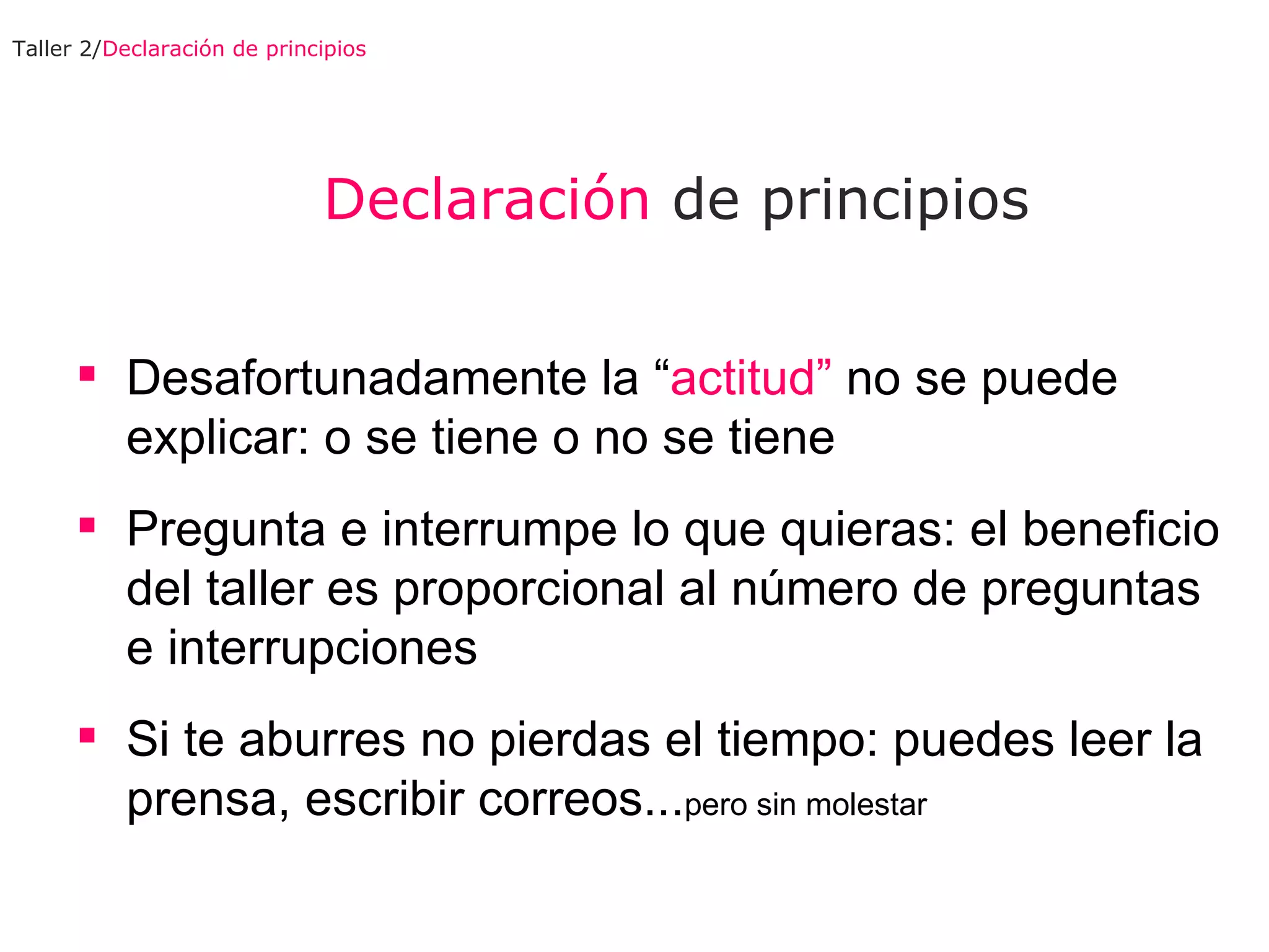 Declaración  de principios Desafortunadamente la “ actitud”  no se puede explicar: o se tiene o no se tiene Pregunta e interrumpe lo que  quieras : el beneficio del taller es proporcional al número de preguntas e interrupciones Si te aburres no pierdas el tiempo: puedes leer la prensa, escribir correos... pero sin molestar  Taller 2/ Declaración de principios 
