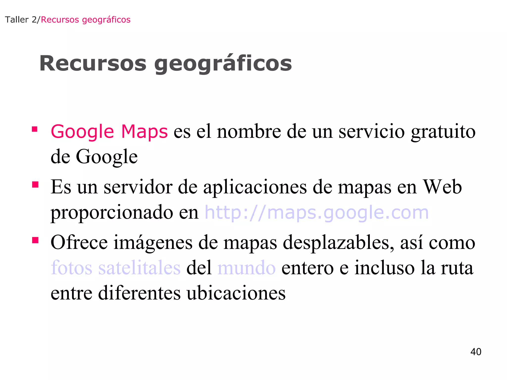 Recursos geográficos Google Maps  es el nombre de un servicio gratuito de Google  Es un servidor de aplicaciones de mapas en Web proporcionado en  http://maps.google.com Ofrece imágenes de mapas desplazables, así como  fotos   satelitales  del   mundo  entero e incluso la ruta entre diferentes ubicaciones  Taller 2/ Recursos geográficos 