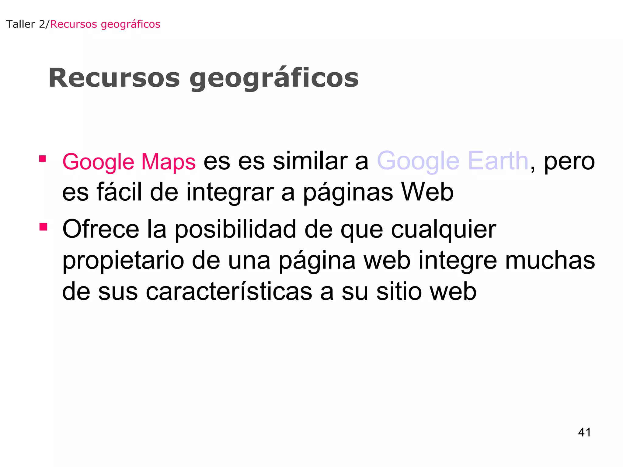 Recursos geográficos Google Maps  es es similar a  Google Earth , pero es fácil de integrar a páginas Web  Ofrece la posibilidad de que cualquier propietario de una página web integre muchas de sus características a su sitio web Taller 2/ Recursos geográficos 
