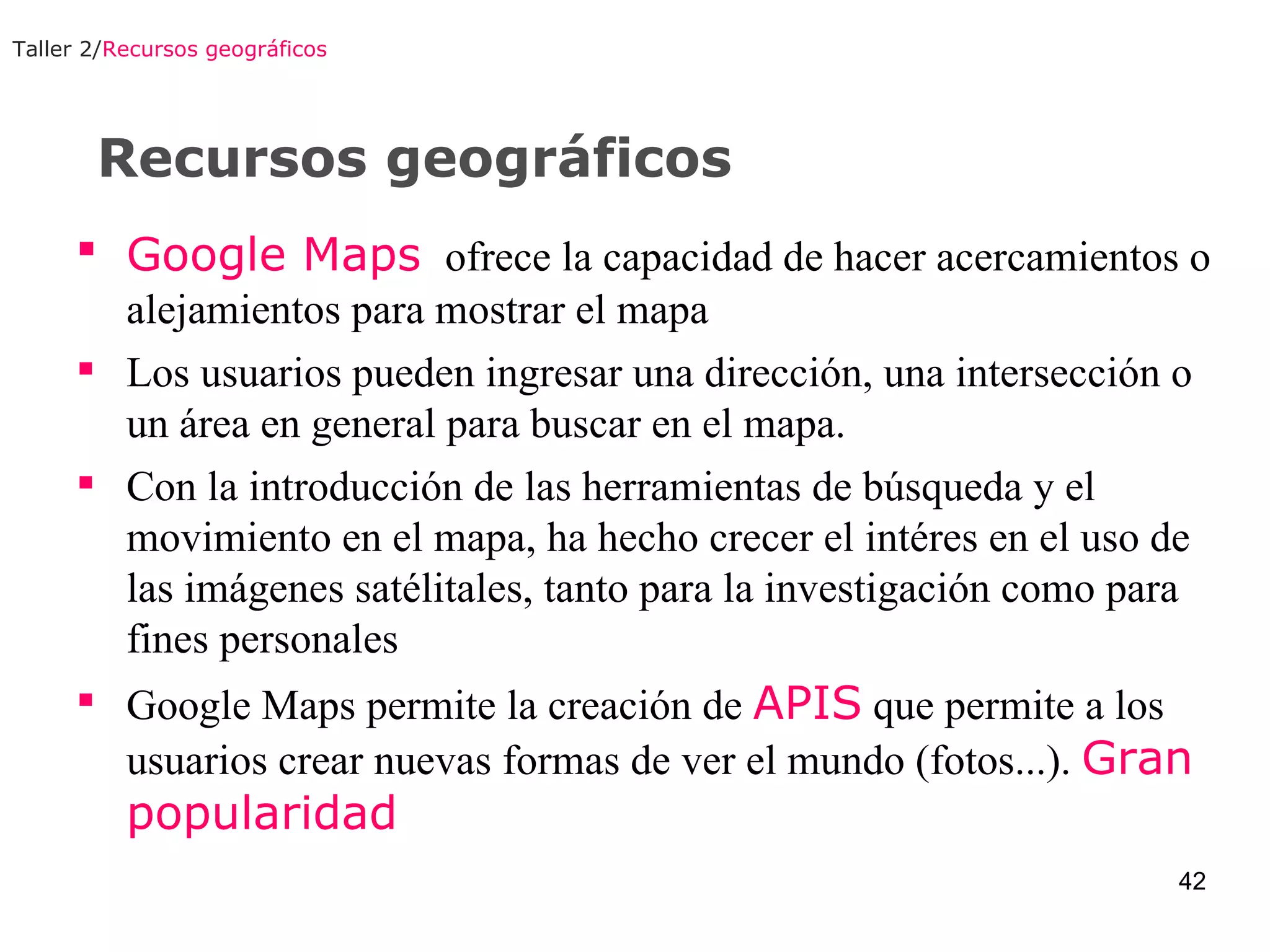 Recursos geográficos Google Maps   ofrece la capacidad de hacer acercamientos o alejamientos para mostrar el mapa Los usuarios pueden ingresar una dirección, una intersección o un área en general para buscar en el mapa. Con la introducción de las herramientas de búsqueda y el movimiento en el mapa, ha hecho crecer el intéres en el uso de las imágenes satélitales, tanto para la investigación como para fines personales Google Maps permite la creación de  APIS  que permite a los usuarios crear nuevas formas de ver el mundo (fotos...).  Gran popularidad Taller 2/ Recursos geográficos 