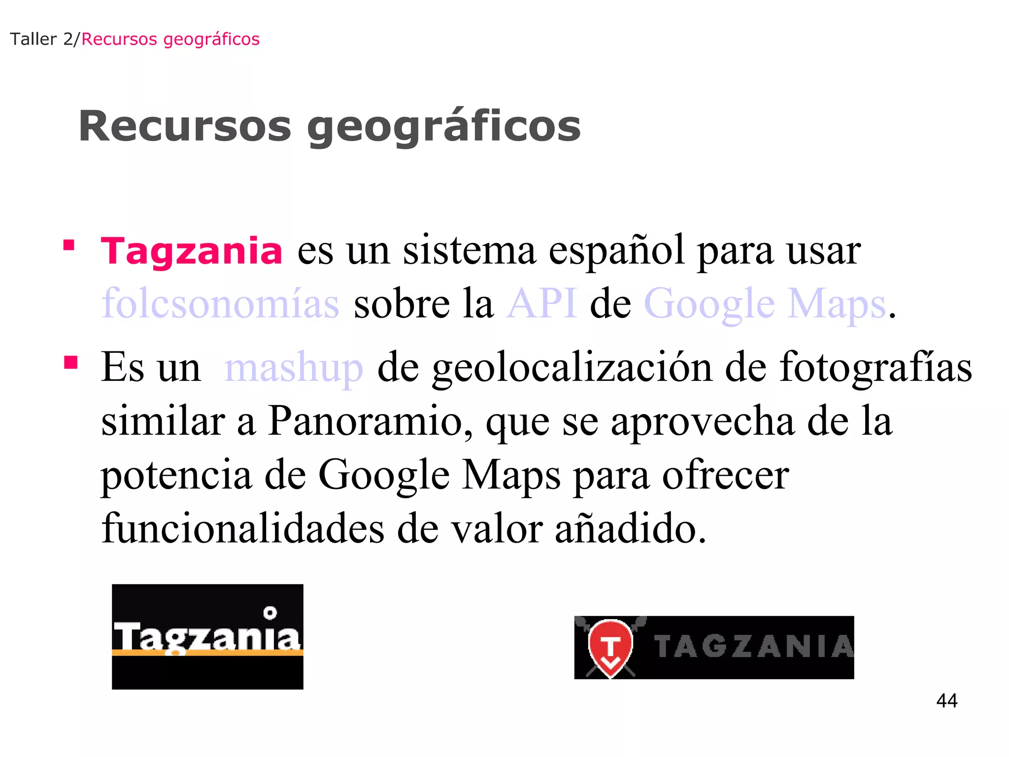 Recursos geográficos Tagzania   es un sistema español para usar  folcsonomías   sobre la  API  de  Google Maps . Es un  mashup   de geolocalización de fotografías similar a Panoramio, que se aprovecha de la potencia de Google Maps para ofrecer funcionalidades de valor añadido.  Taller 2/ Recursos geográficos 