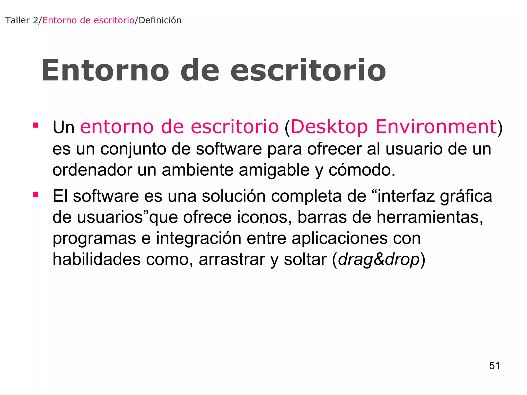 Entorno de escritorio Taller 2/ Entorno de escritorio /Definición Un  entorno de escritorio  ( Desktop Environment ) es un conjunto de software para ofrecer al usuario de un ordenador un ambiente amigable y cómodo. El software es una solución completa de “interfaz gráfica de usuarios”que ofrece iconos, barras de herramientas, programas e integración entre aplicaciones con habilidades como, arrastrar y soltar ( drag&drop ) 