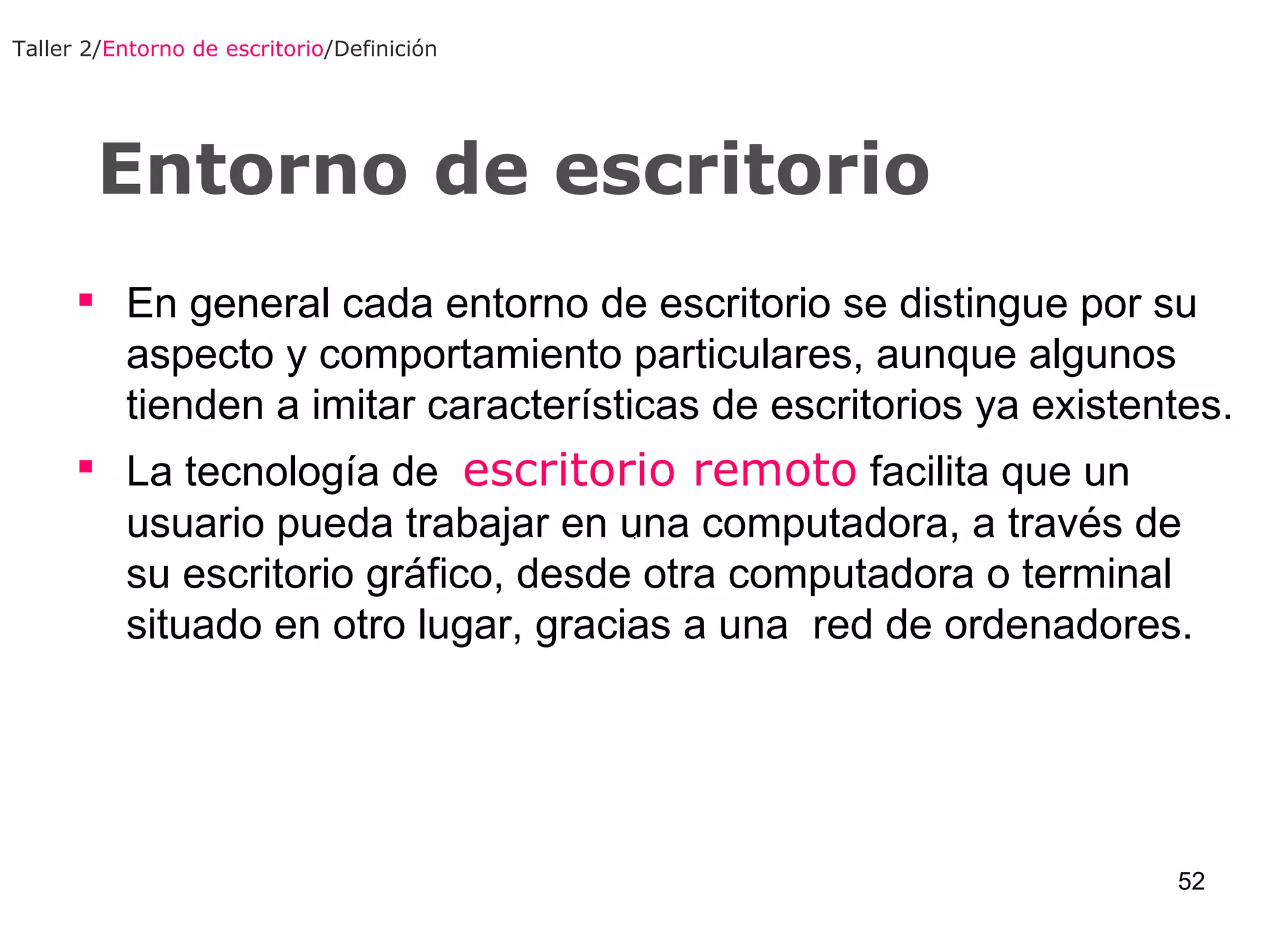 Entorno de escritorio Taller 2/ Entorno de escritorio /Definición En general cada entorno de escritorio se distingue por su aspecto y comportamiento particulares, aunque algunos tienden a imitar características de escritorios ya existentes. La tecnología de  escritorio remoto  facilita que un usuario pueda trabajar en una computadora, a través de su escritorio gráfico, desde otra computadora o terminal situado en otro lugar, gracias a una  red de ordenadores. 