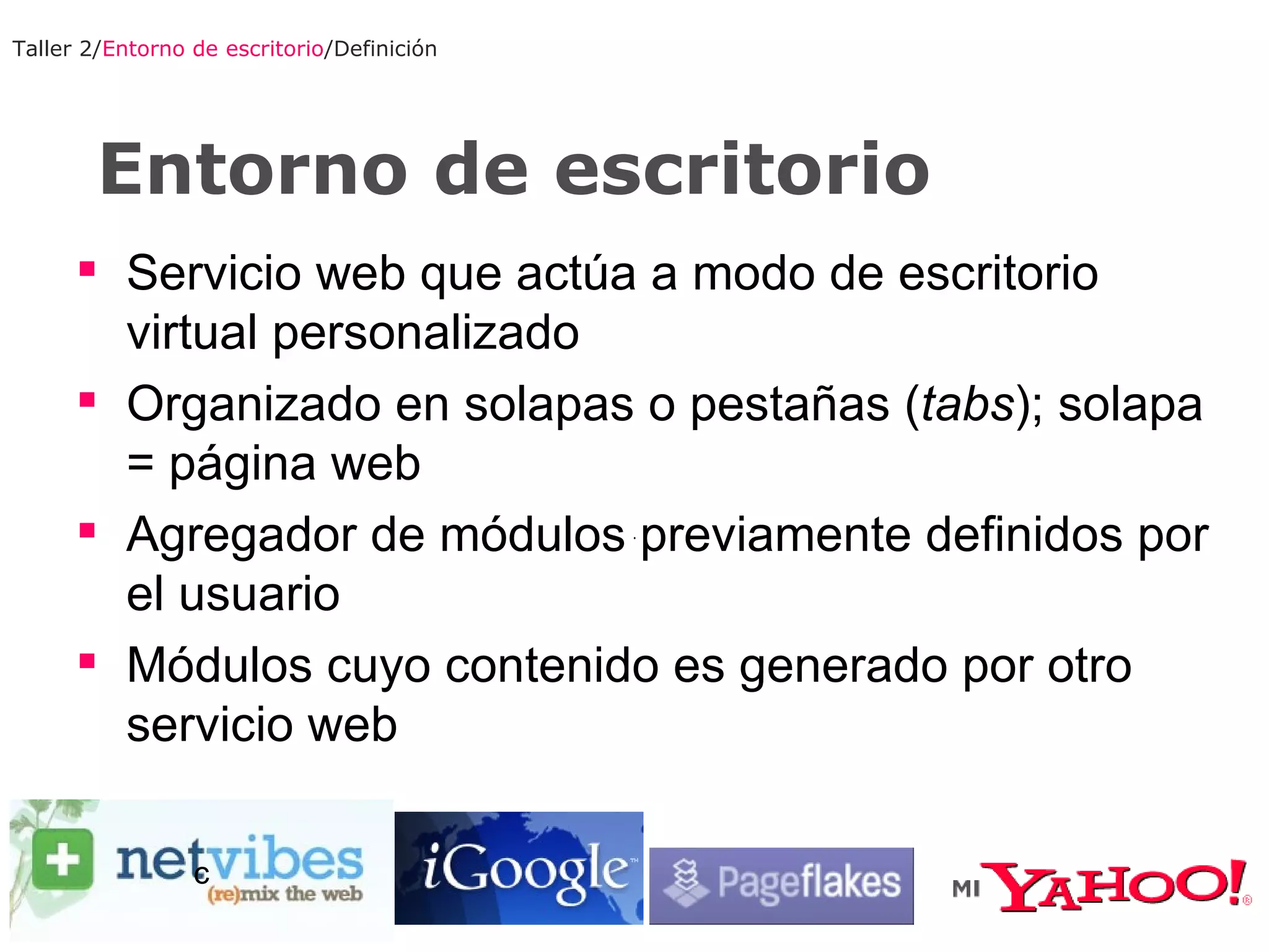 Entorno de escritorio Taller 2/ Entorno de escritorio /Definición Servicio web que actúa a modo de escritorio virtual personalizado Organizado en solapas o pestañas ( tabs ); solapa = página web Agregador de módulos previamente definidos por el usuario Módulos cuyo contenido es generado por otro servicio web c 