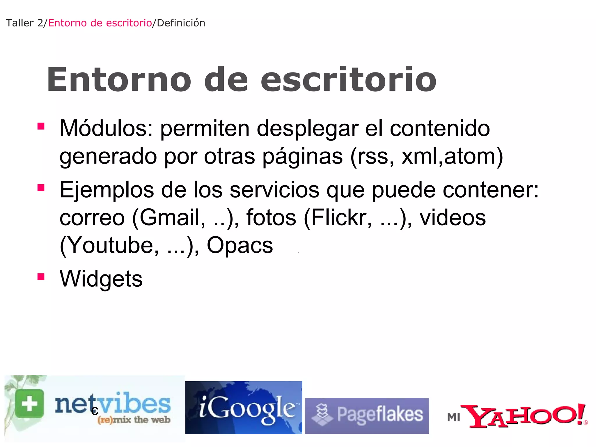 Entorno de escritorio Taller 2/ Entorno de escritorio /Definición Módulos: permiten desplegar el contenido generado por otras páginas (rss, xml,atom) Ejemplos de los servicios que puede contener: correo (Gmail, ..), fotos (Flickr, ...), videos (Youtube, ...), Opacs Widgets c 