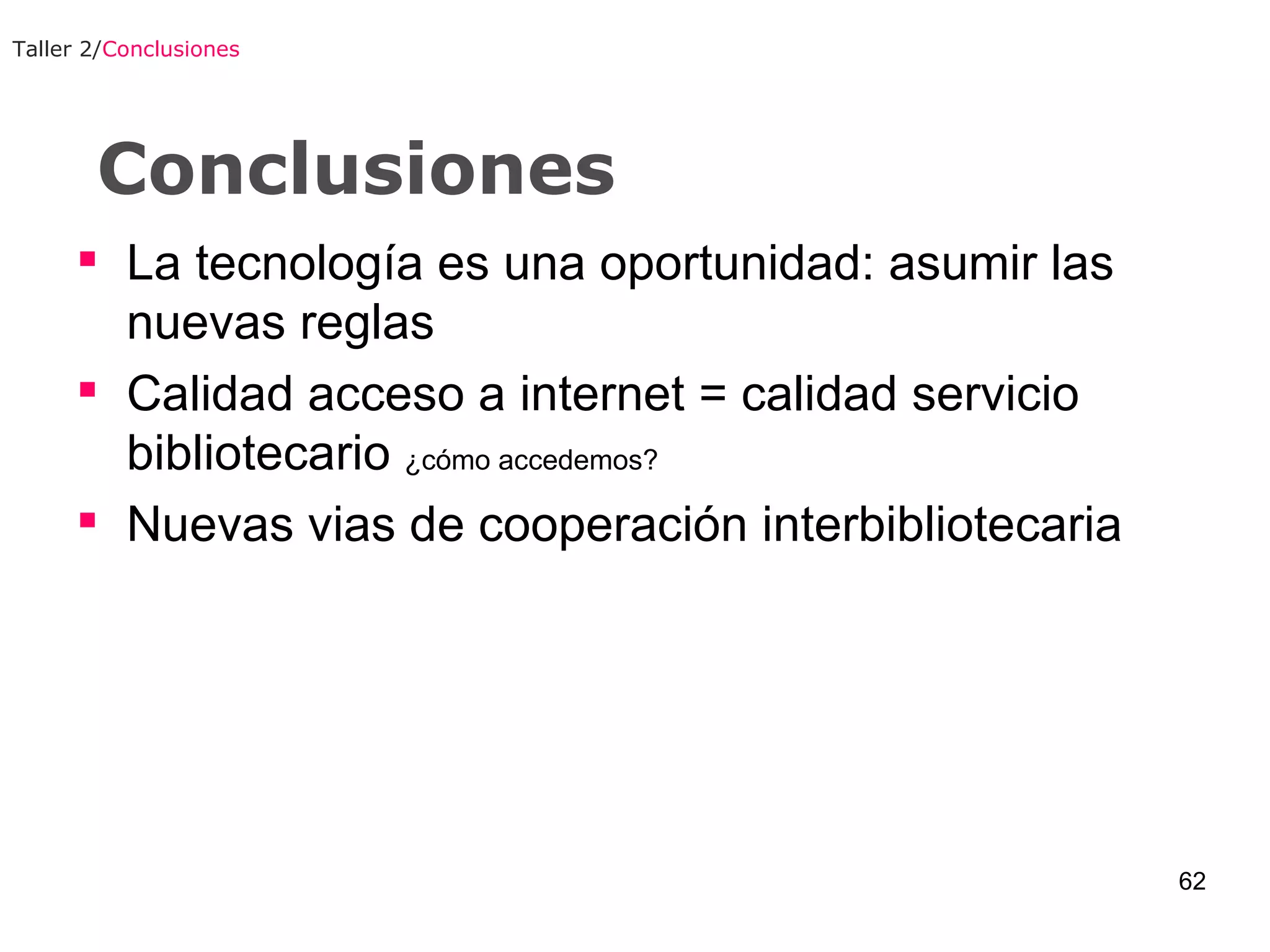 Conclusiones La tecnología es una oportunidad: asumir las nuevas reglas Calidad acceso a internet = calidad servicio bibliotecario  ¿cómo accedemos? Nuevas vias de cooperación interbibliotecaria Taller 2/ Conclusiones 
