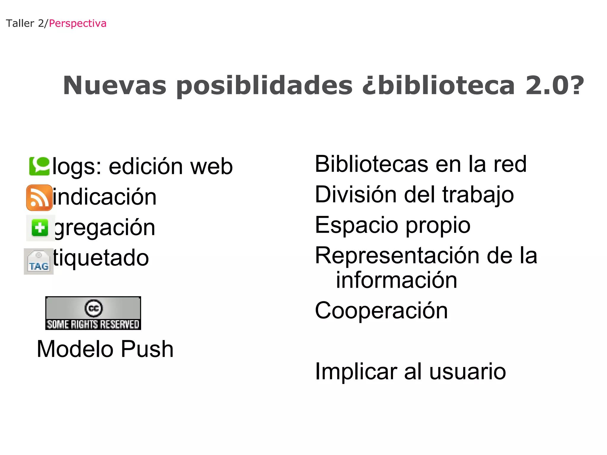 Taller 2/ Perspectiva Blogs: edición web Sindicación Agregación Etiquetado Modelo Push  Bibliotecas en la red División del trabajo Espacio propio Representación de la información Cooperación Implicar al usuario Nuevas posiblidades ¿biblioteca 2.0? 