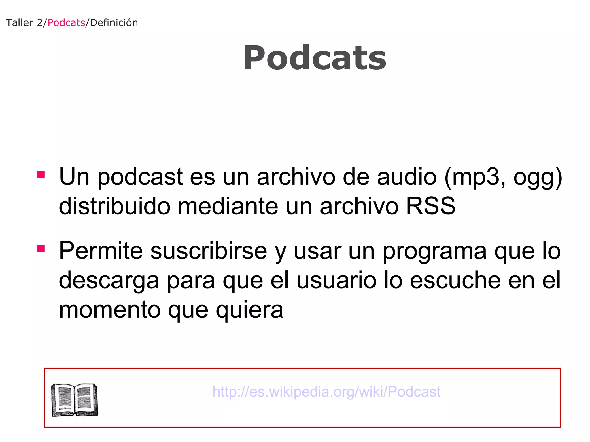 Un podcast es un archivo de audio (mp3, ogg) distribuido mediante un archivo RSS Permite suscribirse y usar un programa que lo descarga para que el usuario lo escuche en el momento que quiera Taller 2/ Podcats /Definición Podcats http://es.wikipedia.org/wiki/Podcast 