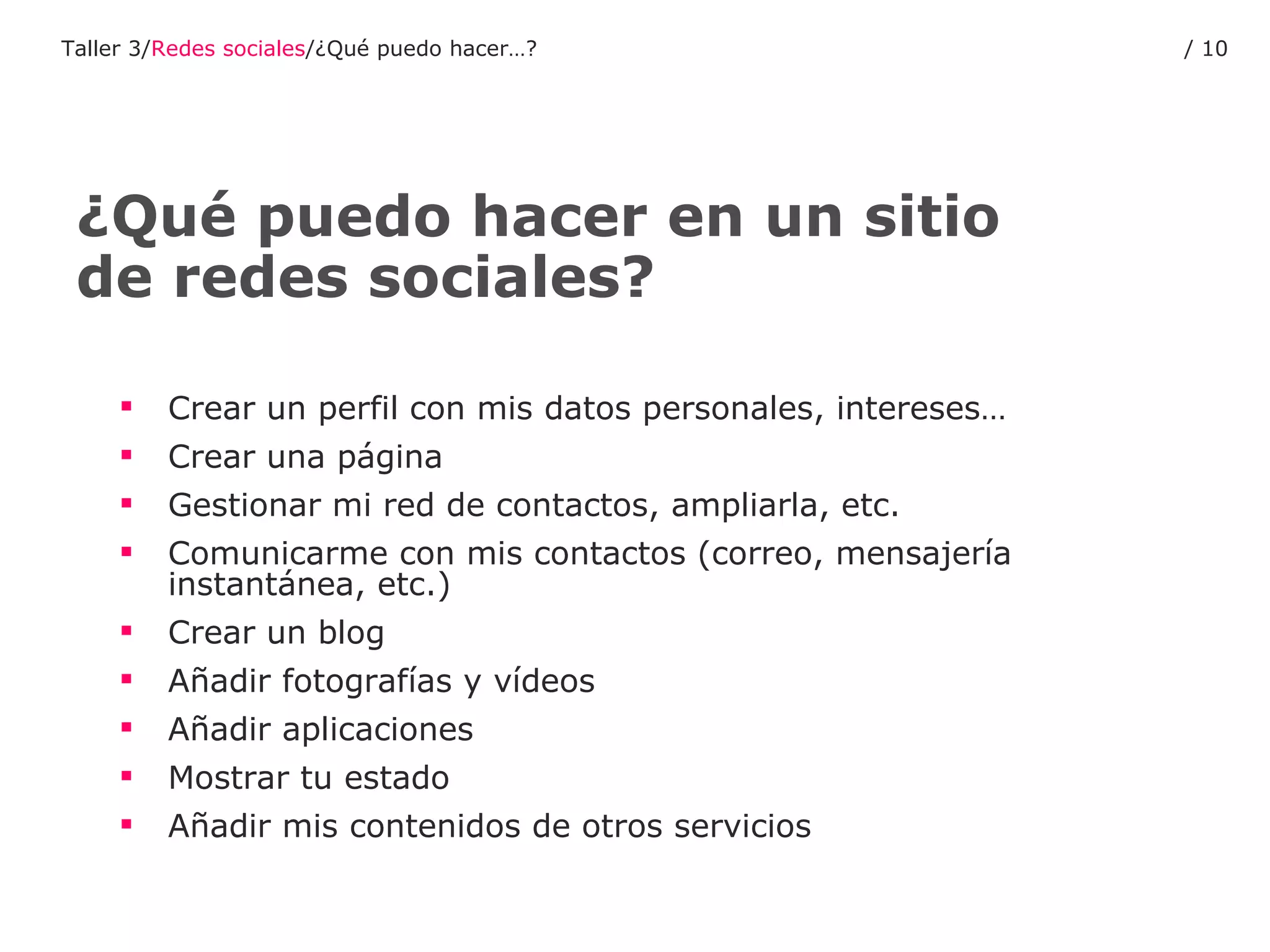 Crear un perfil con mis datos personales, intereses… Crear una página Gestionar mi red de contactos, ampliarla, etc. Comunicarme con mis contactos (correo, mensajería instantánea, etc.) Crear un blog Añadir fotografías y vídeos Añadir aplicaciones Mostrar tu estado Añadir mis contenidos de otros servicios ¿Qué puedo hacer en un sitio de redes sociales? Taller 3/ Redes sociales /¿Qué puedo hacer…? /  