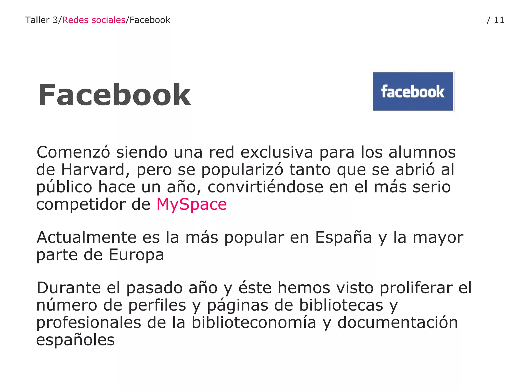 Comenzó siendo una red exclusiva para los alumnos de Harvard, pero se popularizó tanto que se abrió al público hace un año, convirtiéndose en el más serio competidor de  MySpace Actualmente es la más popular en España y la mayor parte de Europa Durante el pasado año y éste hemos visto proliferar el número de perfiles y páginas de bibliotecas y profesionales de la biblioteconomía y documentación españoles Facebook Taller 3/ Redes sociales /Facebook /  