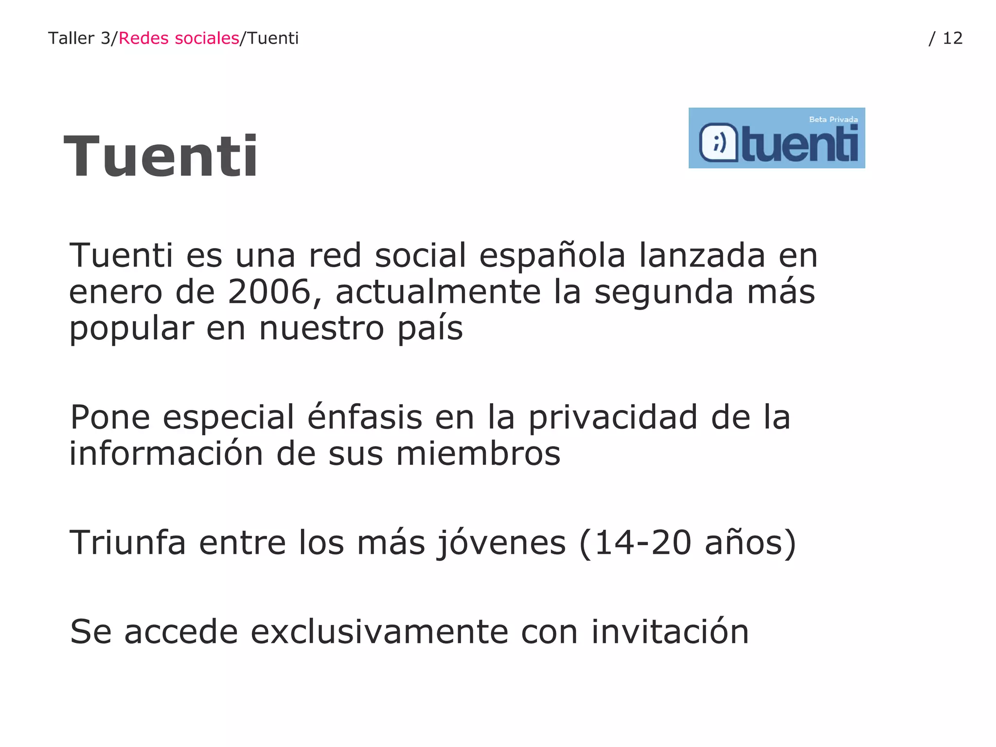 Tuenti es una red social española lanzada en enero de 2006, actualmente la segunda más popular en nuestro país  Pone especial énfasis en la privacidad de la información de sus miembros Triunfa entre los más jóvenes (14-20 años) Se accede exclusivamente con invitación Tuenti Taller 3/ Redes sociales /Tuenti /  