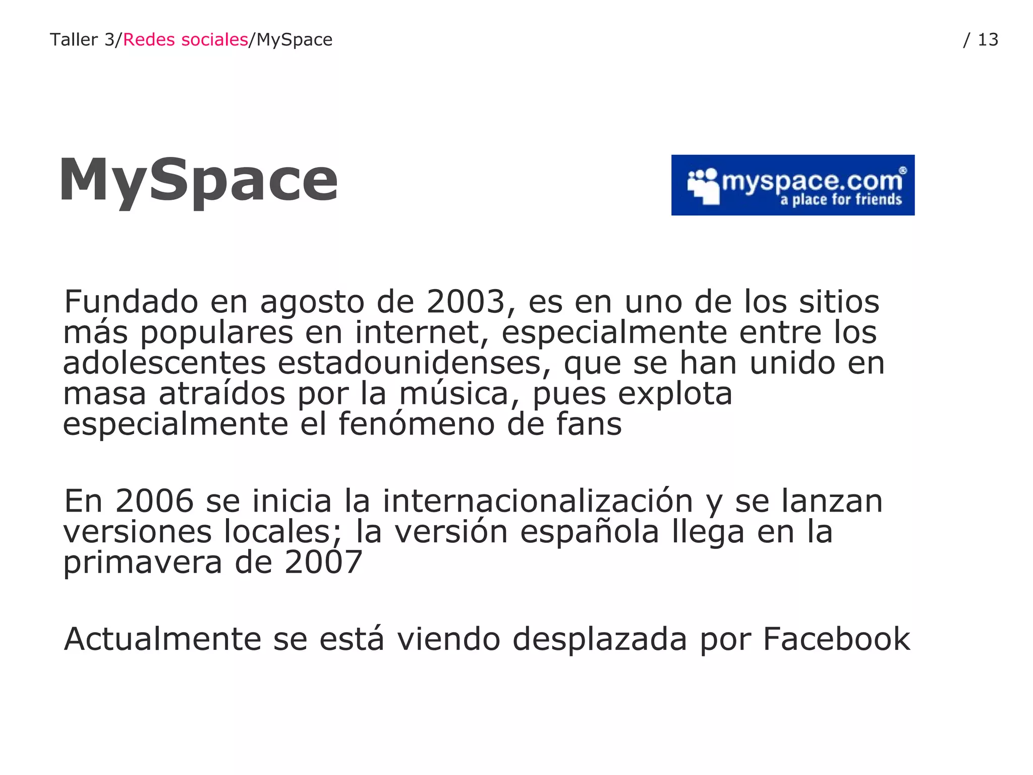 Fundado en agosto de 2003, es en uno de los sitios más populares en internet, especialmente entre los adolescentes estadounidenses, que se han unido en masa atraídos por la música, pues explota especialmente el fenómeno de fans En 2006 se inicia la internacionalización y se lanzan versiones locales; la versión española llega en la primavera de 2007 Actualmente se está viendo desplazada por Facebook MySpace Taller 3/ Redes sociales /MySpace /  