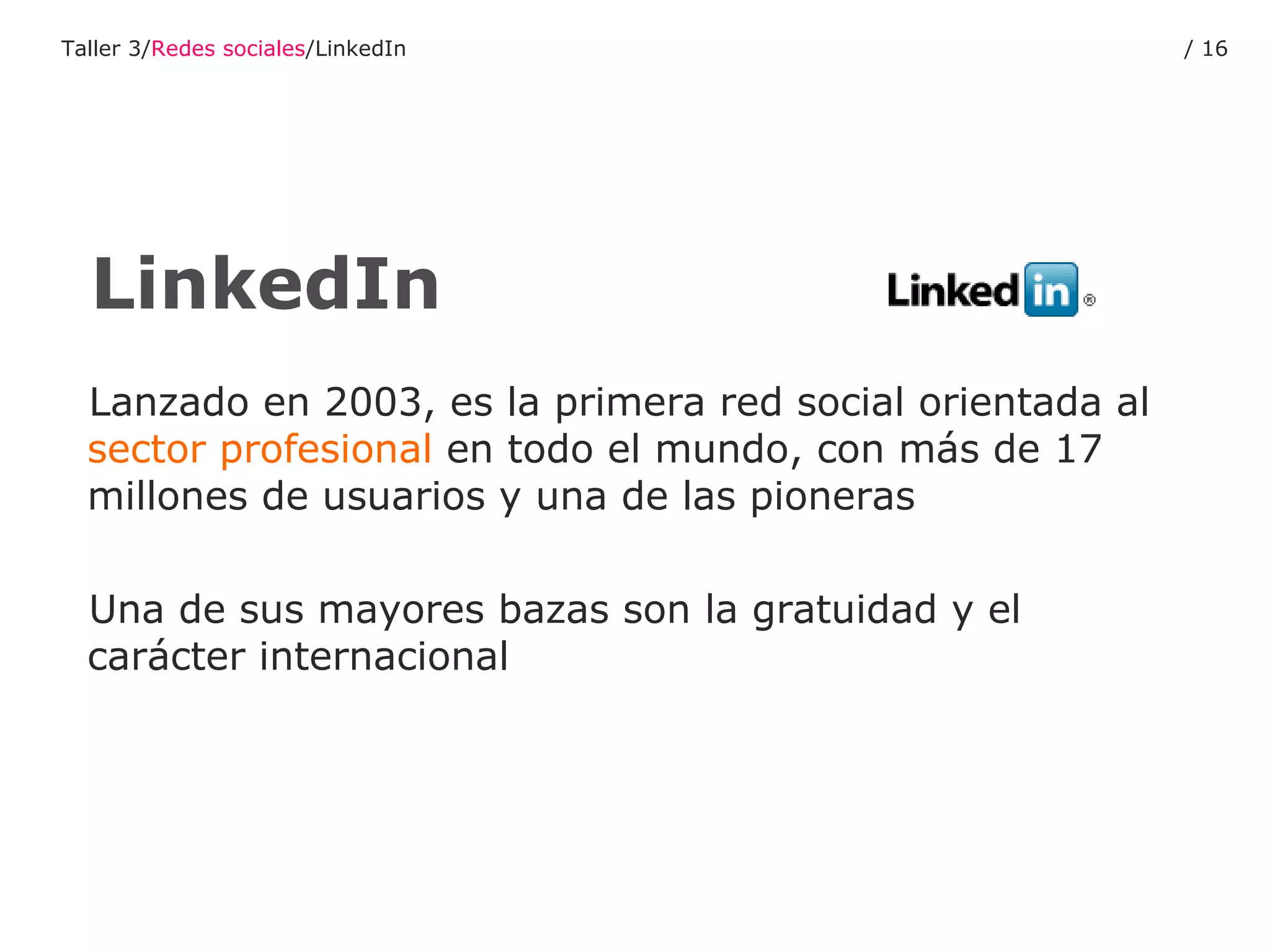 Lanzado en 2003, es la primera red social orientada al  sector profesional  en todo el mundo, con más de 17 millones de usuarios y una de las pioneras Una de sus mayores bazas son la gratuidad y el carácter internacional LinkedIn Taller 3/ Redes sociales /LinkedIn /  