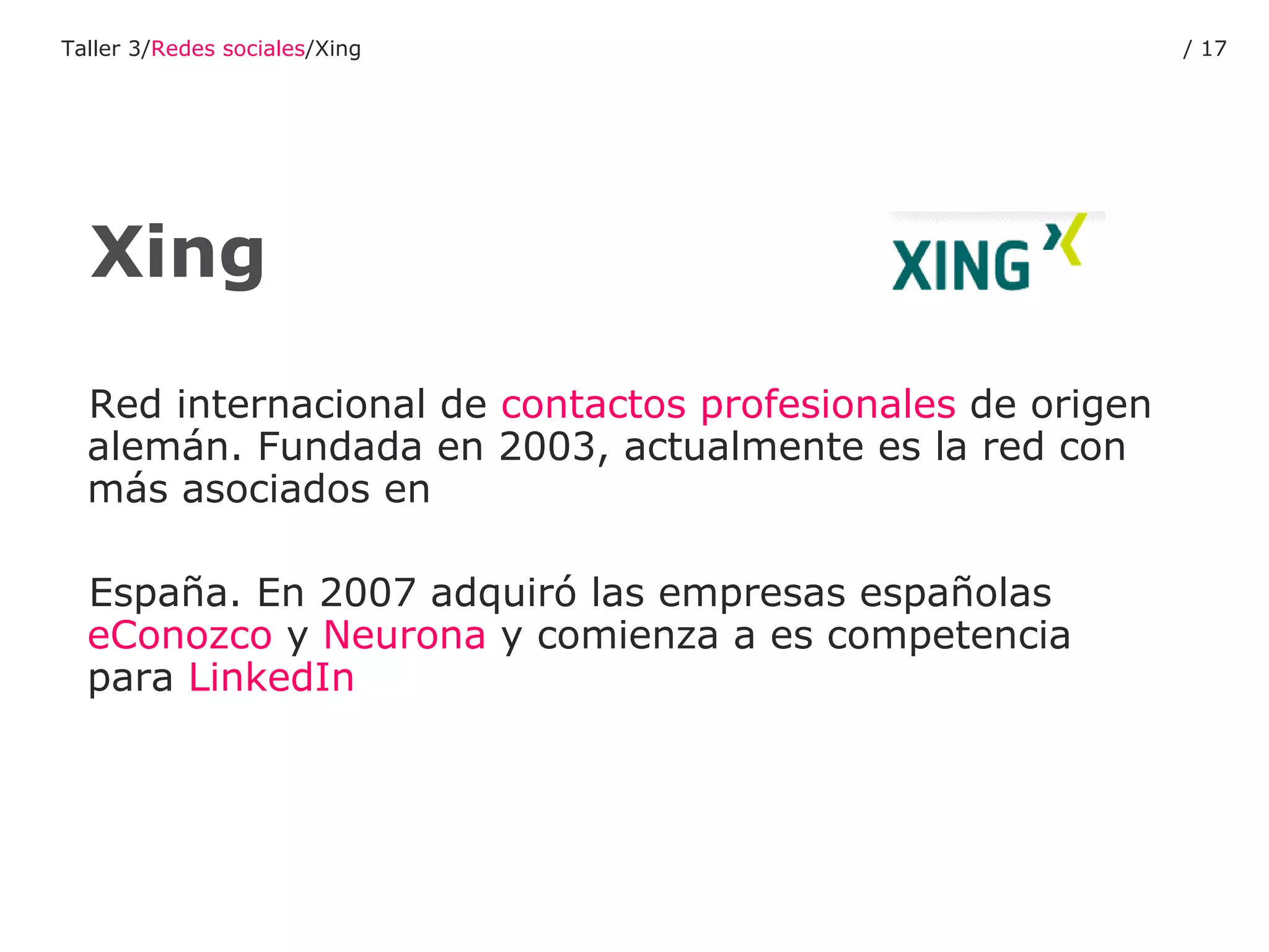 Red internacional de  contactos   profesionales  de origen alemán. Fundada en 2003, actualmente es la red con más asociados en  España. En 2007 adquiró las empresas españolas  eConozco  y  Neurona  y comienza a es competencia para  LinkedIn Xing Taller 3/ Redes sociales /Xing /  