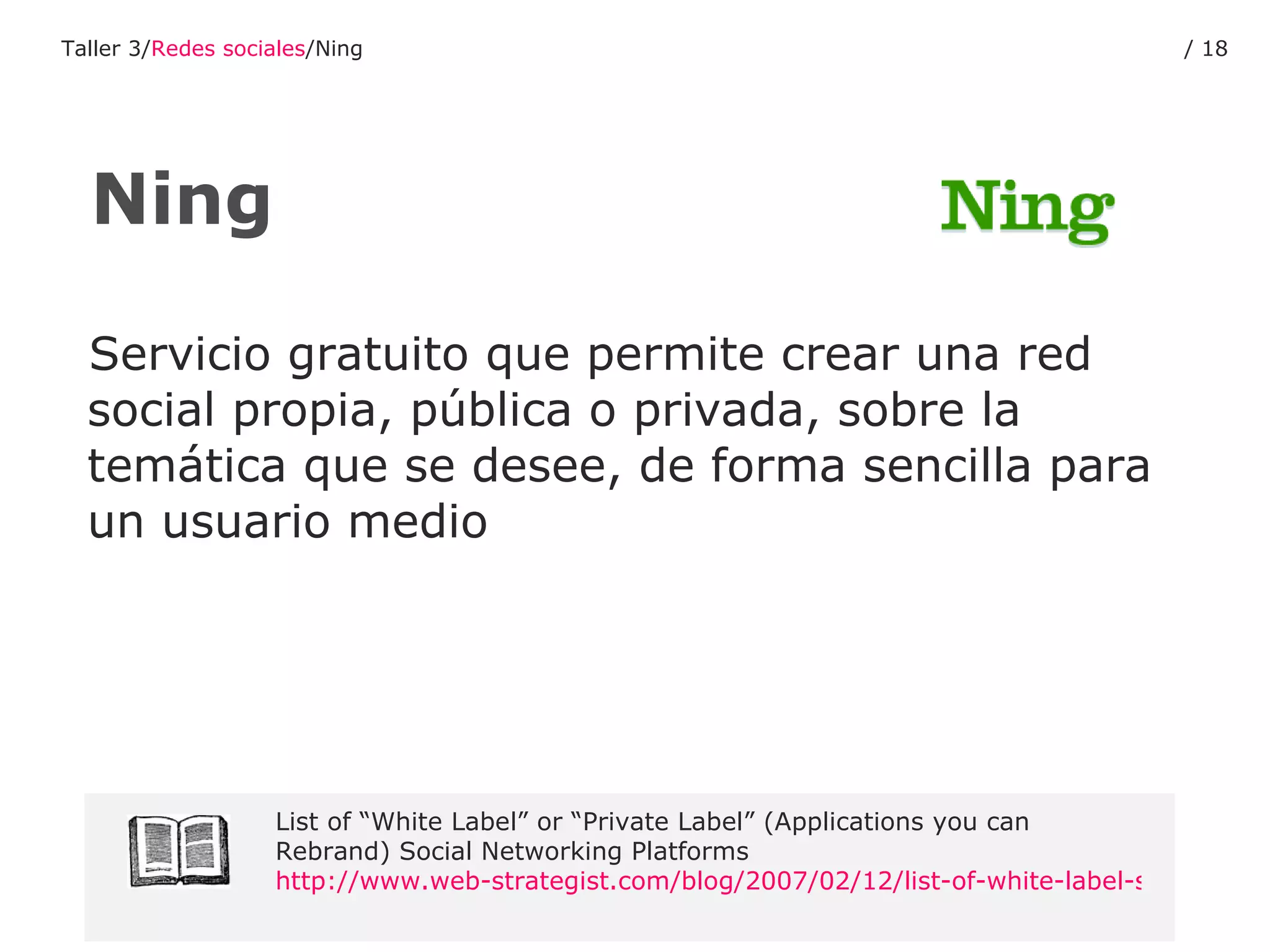 Servicio gratuito que permite crear una red social propia, pública o privada, sobre la temática que se desee, de forma sencilla para un usuario medio Ning List of “White Label” or “Private Label” (Applications you can Rebrand) Social Networking Platforms  http://www.web-strategist.com/blog/2007/02/12/list-of-white-label-social-networking-platforms/ Taller 3/ Redes sociales /Ning /  