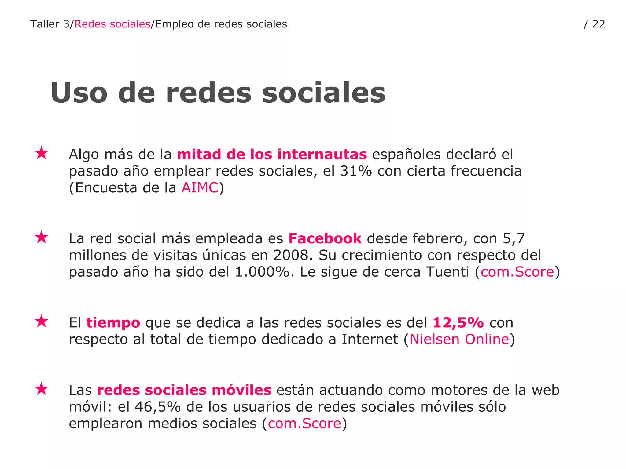 Algo más de la  mitad de los internautas  españoles declaró el pasado año emplear redes sociales, el 31% con cierta frecuencia (Encuesta de la  AIMC ) La red social más empleada es  Facebook  desde febrero, con 5,7 millones de visitas únicas en 2008. Su crecimiento con respecto del pasado año ha sido del 1.000%. Le sigue de cerca Tuenti ( com.Score ) El  tiempo  que se dedica a las redes sociales es del  12,5%  con respecto al total de tiempo dedicado a Internet ( Nielsen  Online )  Las  redes sociales móviles  están actuando como motores de la web móvil: el 46,5% de los usuarios de redes sociales móviles sólo emplearon medios sociales ( com.Score ) Uso de redes sociales Taller 3/ Redes sociales /Empleo de redes sociales /  