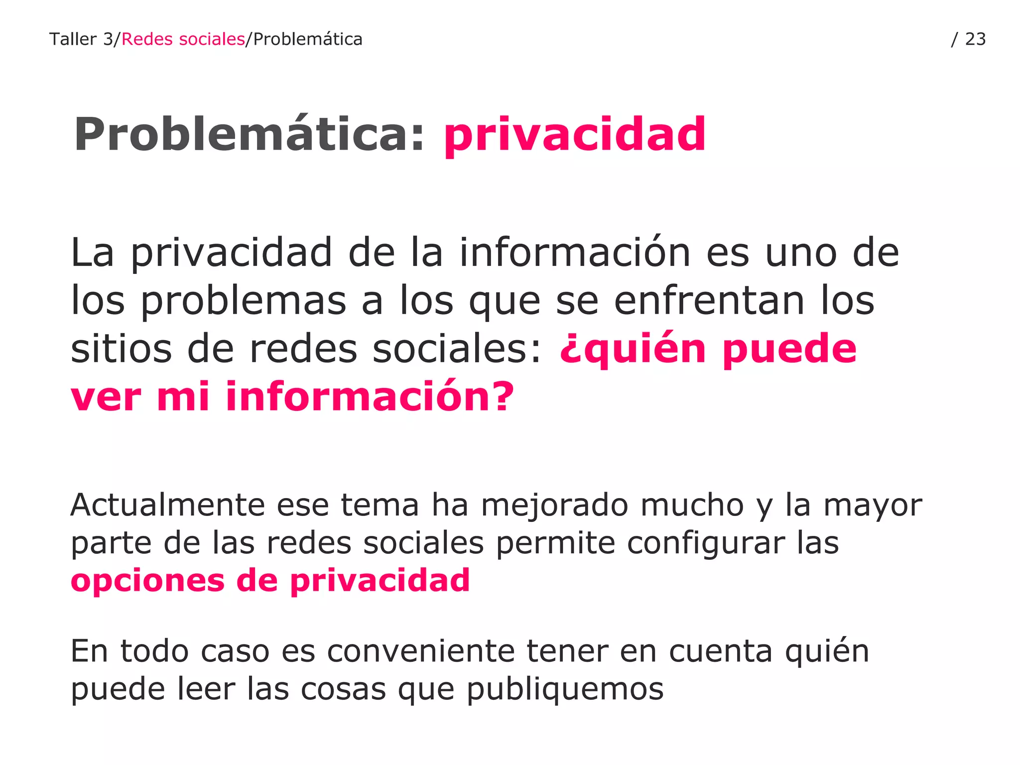 La privacidad de la información es uno de los problemas a los que se enfrentan los sitios de redes sociales:  ¿quién puede ver mi información? Actualmente ese tema ha mejorado mucho y la mayor parte de las redes sociales permite configurar las  opciones de privacidad En todo caso es conveniente tener en cuenta quién puede leer las cosas que publiquemos Problemática:  privacidad Taller 3/ Redes sociales /Problemática /  