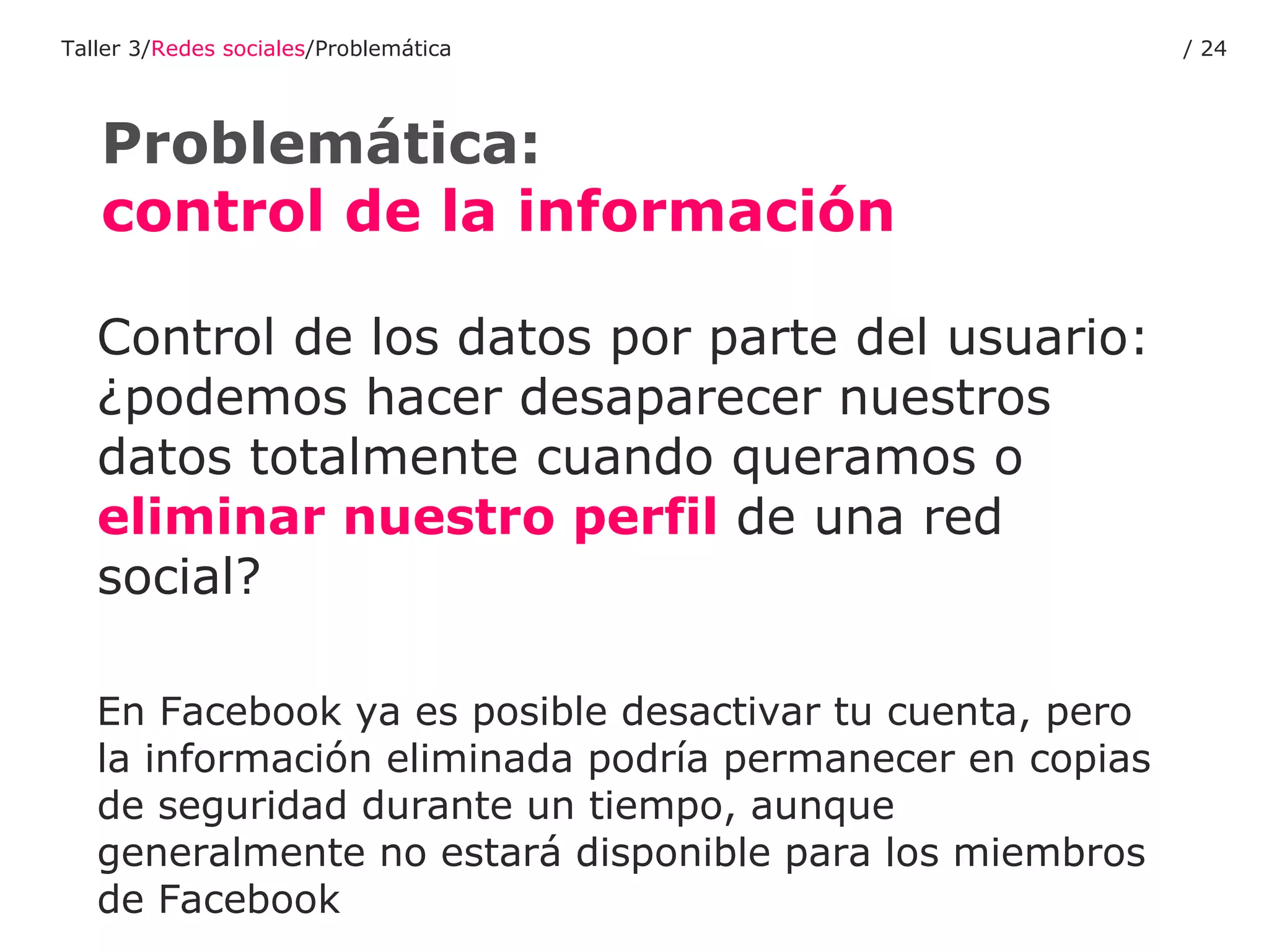 Control de los datos por parte del usuario: ¿podemos hacer desaparecer nuestros datos totalmente cuando queramos o  eliminar nuestro perfil  de una red social? En Facebook ya es posible desactivar tu cuenta, pero la información eliminada podría permanecer en copias de seguridad durante un tiempo, aunque generalmente no estará disponible para los miembros de Facebook Problemática:  control de la información   Taller 3/ Redes sociales /Problemática /  