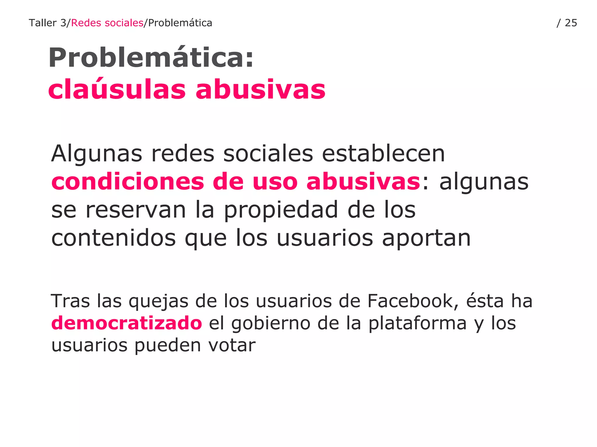 Algunas redes sociales establecen  condiciones de uso abusivas : algunas se reservan la propiedad de los contenidos que los usuarios aportan Tras las quejas de los usuarios de Facebook, ésta ha  democratizado  el gobierno de la plataforma y los usuarios pueden votar Problemática:  claúsulas abusivas Taller 3/ Redes sociales /Problemática /  