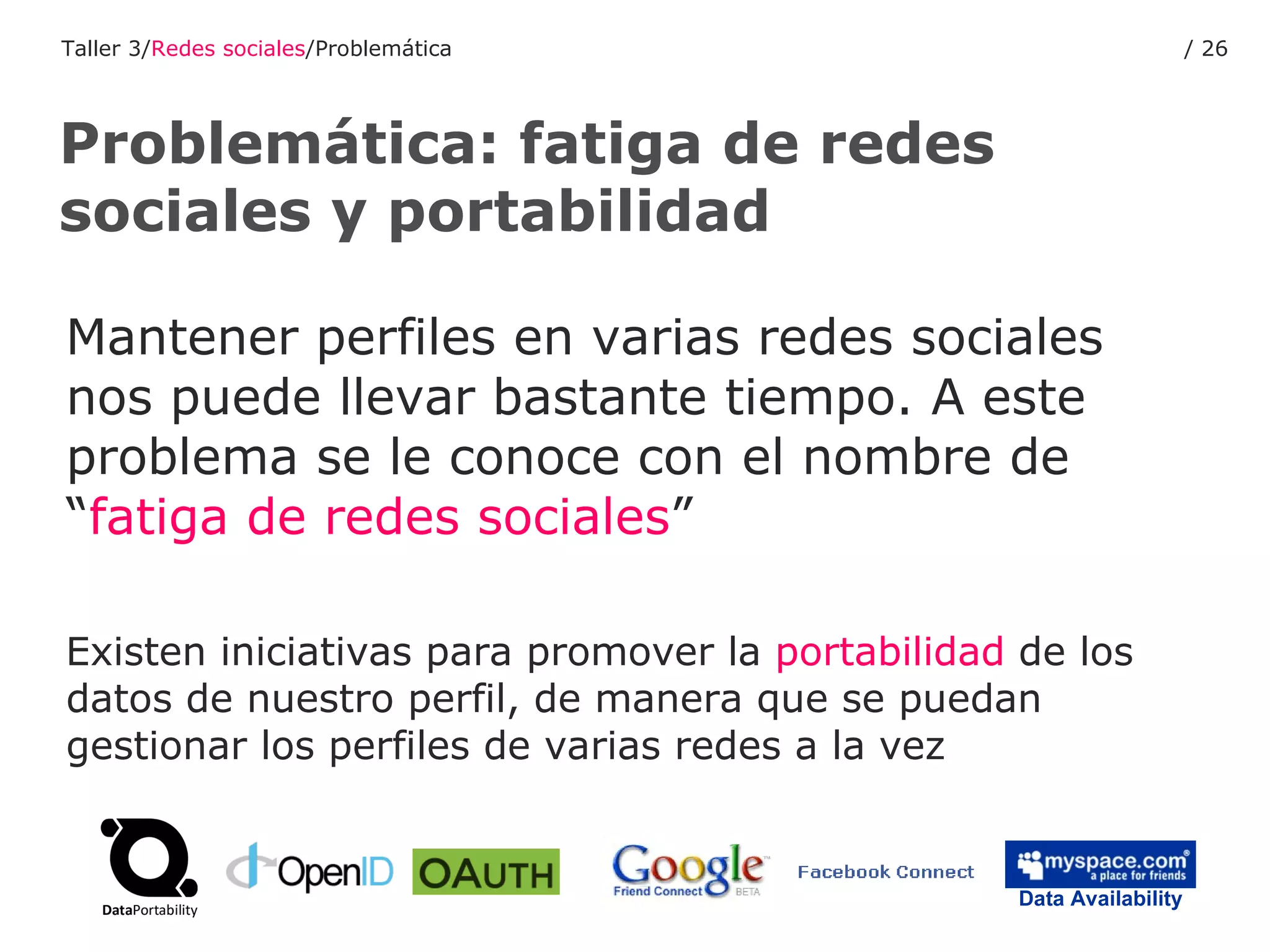 Mantener perfiles en varias redes sociales nos puede llevar bastante tiempo. A este problema se le conoce con el nombre de “ fatiga de redes sociales ” Existen iniciativas para promover la  portabilidad  de los datos de nuestro perfil, de manera que se puedan gestionar los perfiles de varias redes a la vez Problemática: fatiga de redes sociales y portabilidad Taller 3/ Redes sociales /Problemática /  Data Availability 