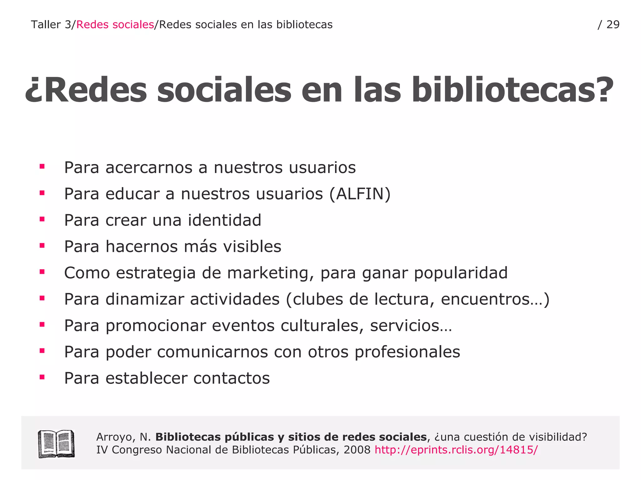 Para acercarnos a nuestros usuarios Para educar a nuestros usuarios (ALFIN) Para crear una identidad Para hacernos más visibles Como estrategia de marketing, para ganar popularidad Para dinamizar actividades (clubes de lectura, encuentros…) Para promocionar eventos culturales, servicios… Para poder comunicarnos con otros profesionales Para establecer contactos ¿Redes sociales en las bibliotecas? Arroyo, N.  Bibliotecas públicas y sitios de redes sociales , ¿una cuestión de visibilidad? IV Congreso Nacional de Bibliotecas Públicas, 2008  http :// eprints.rclis.org /14815/ Taller 3/ Redes sociales /Redes sociales en las bibliotecas /  