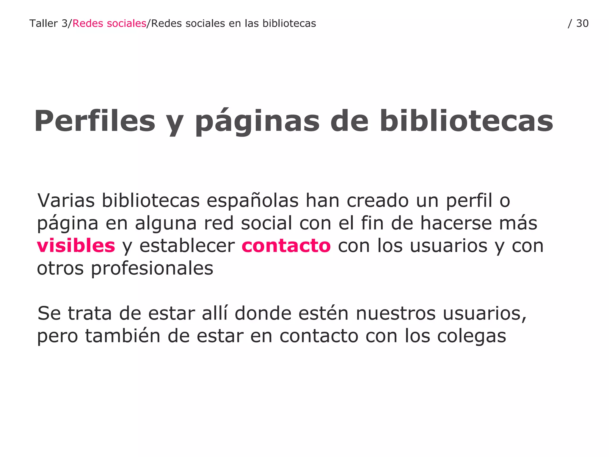 Varias bibliotecas españolas han creado un perfil o página en alguna red social con el fin de hacerse más  visibles  y establecer  contacto  con los usuarios y con otros profesionales Se trata de estar allí donde estén nuestros usuarios, pero también de estar en contacto con los colegas Perfiles y páginas de bibliotecas Taller 3/ Redes sociales /Redes sociales en las bibliotecas /  