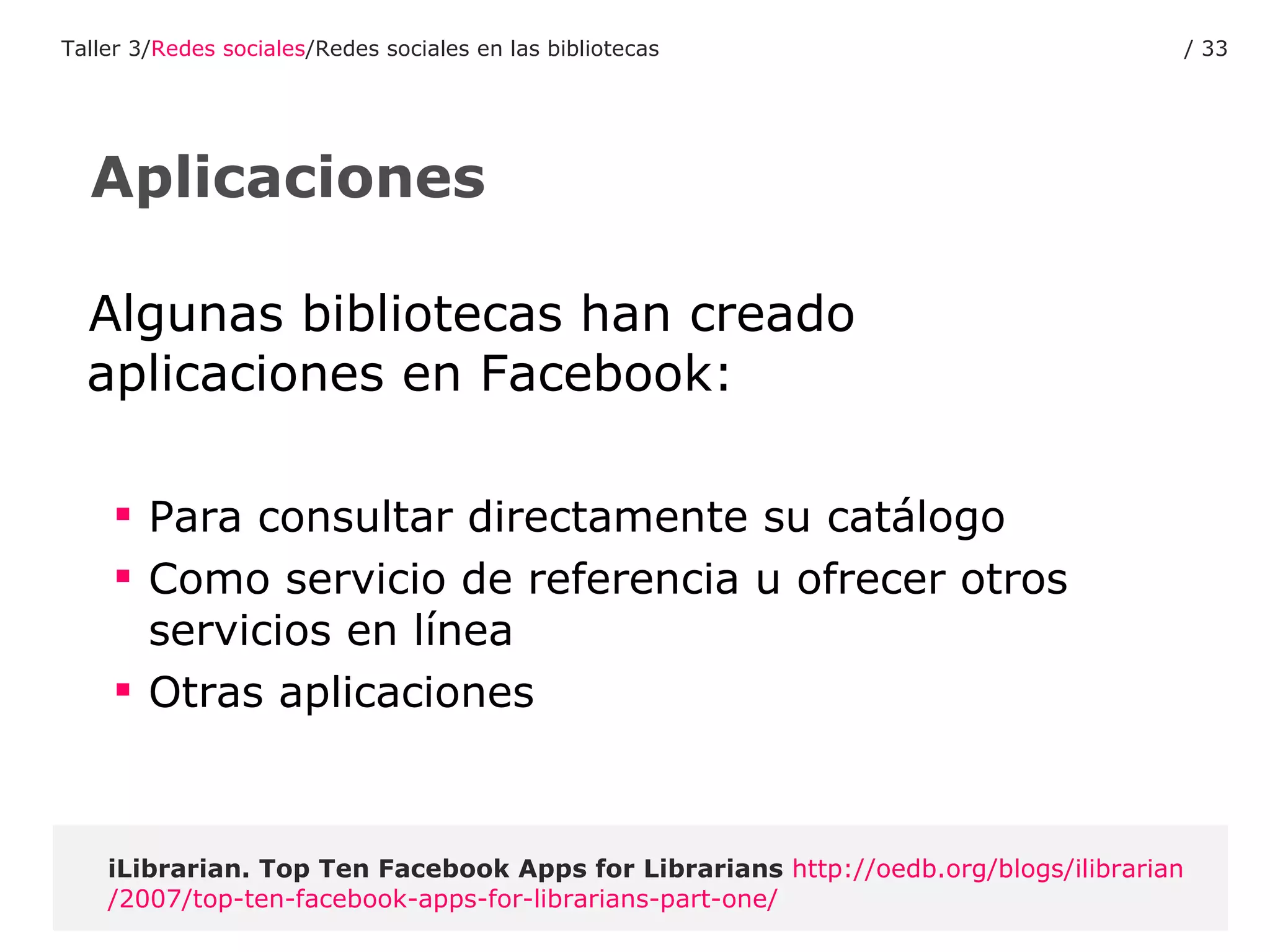 Algunas bibliotecas han creado aplicaciones en Facebook: Para consultar directamente su catálogo Como servicio de referencia u ofrecer otros servicios en línea Otras aplicaciones iLibrarian.  Top Ten Facebook Apps for Librarians   http :// oedb.org / blogs / ilibrarian /2007/ top -ten- facebook - apps - for - librarians - part - one / Aplicaciones Taller 3/ Redes sociales /Redes sociales en las bibliotecas /  