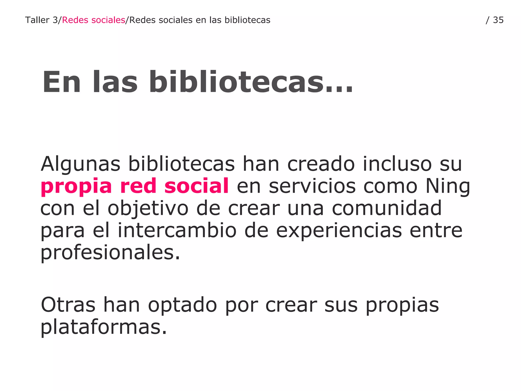 Algunas bibliotecas han creado incluso su  propia red social  en servicios como Ning con el objetivo de crear una comunidad para el intercambio de experiencias entre profesionales. Otras han optado por crear sus propias plataformas. En las bibliotecas… Taller 3/ Redes sociales /Redes sociales en las bibliotecas /  