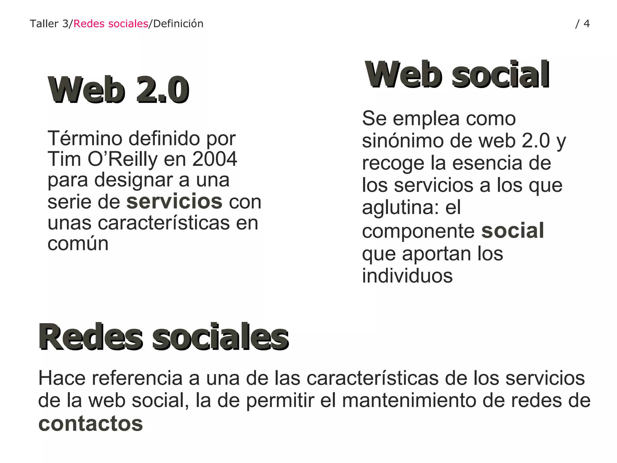 Término definido por Tim O’Reilly en 2004 para designar a una serie de  servicios  con unas características en común Web 2.0 Se emplea como sinónimo de web 2.0 y recoge la esencia de los servicios a los que aglutina: el componente   social   que aportan los individuos Web social Hace referencia a una de las características de los servicios de la web social, la de permitir el mantenimiento de redes de  contactos Redes sociales Taller 3/ Redes sociales /Definición /  