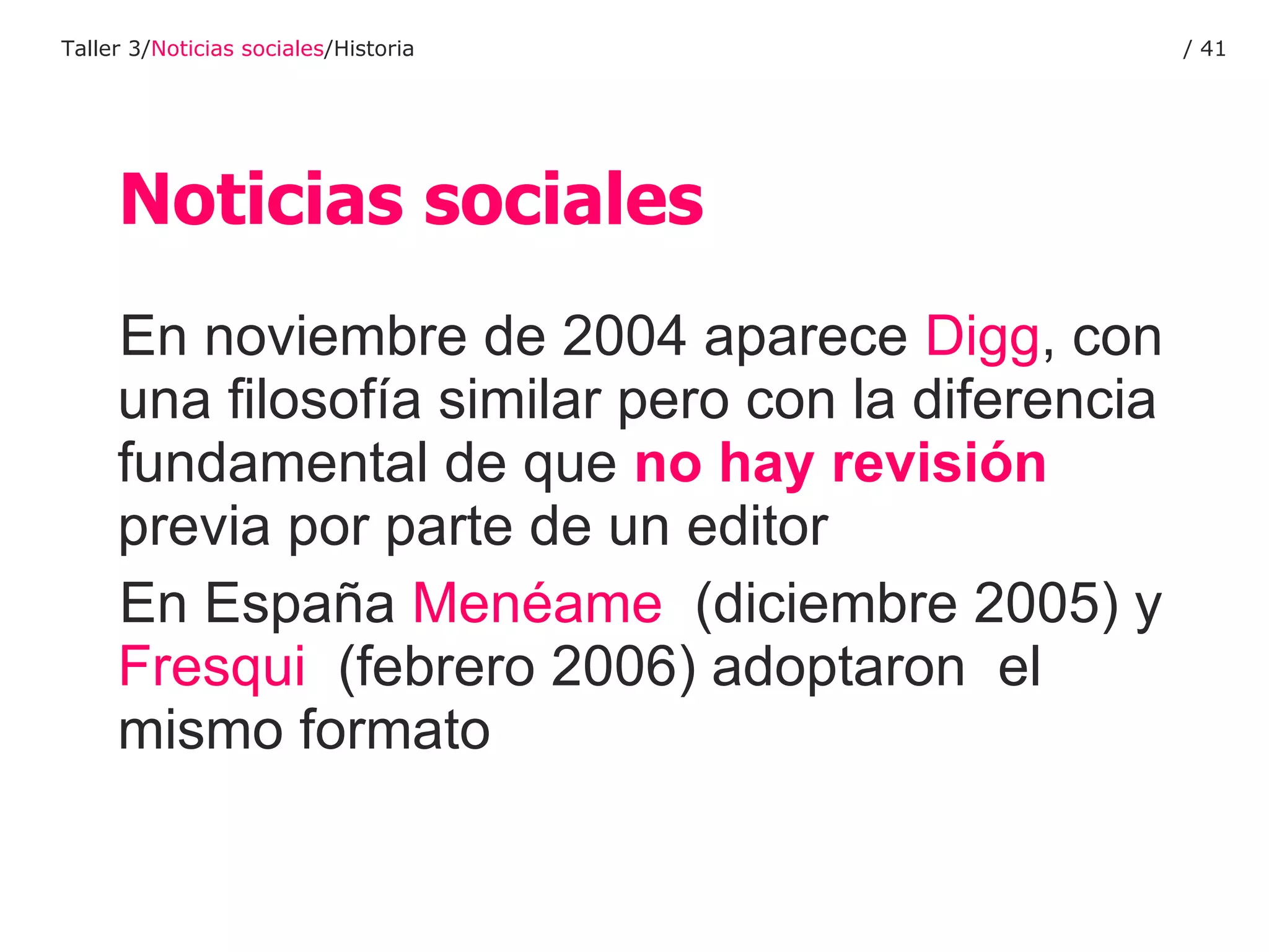 En noviembre de 2004 aparece  Digg , con una filosofía similar pero con la diferencia fundamental de que  no hay revisión  previa por parte de un editor En España  Menéame   (diciembre 2005) y  Fresqui   (febrero 2006) adoptaron  el mismo formato Noticias sociales Taller 3/ Noticias sociales /Historia /  