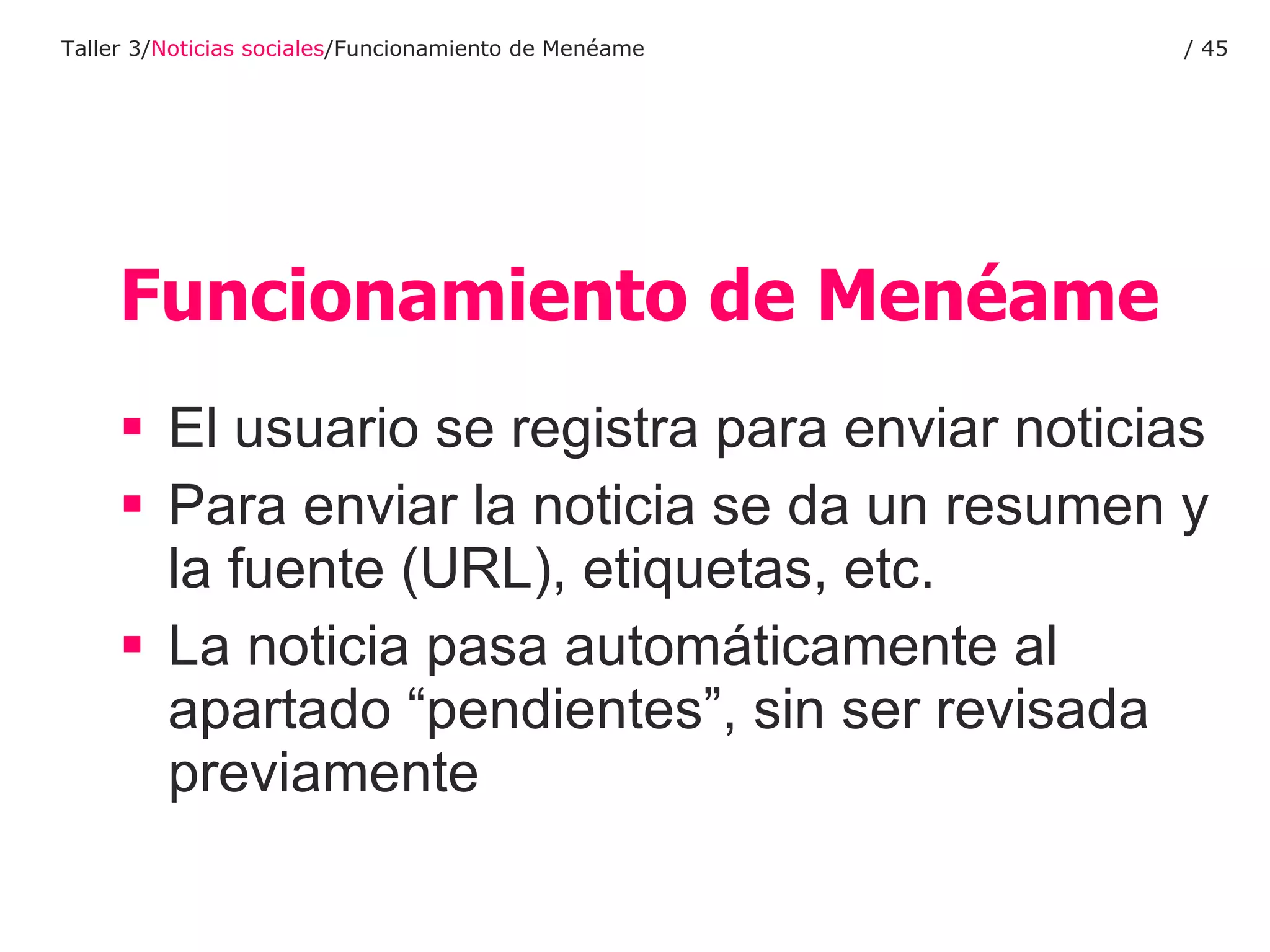 Funcionamiento de Menéame El usuario se registra para enviar noticias Para enviar la noticia se da un resumen y la fuente (URL), etiquetas, etc. La noticia pasa automáticamente al apartado “pendientes”, sin ser revisada previamente Taller 3/ Noticias sociales /Funcionamiento de Menéame /  
