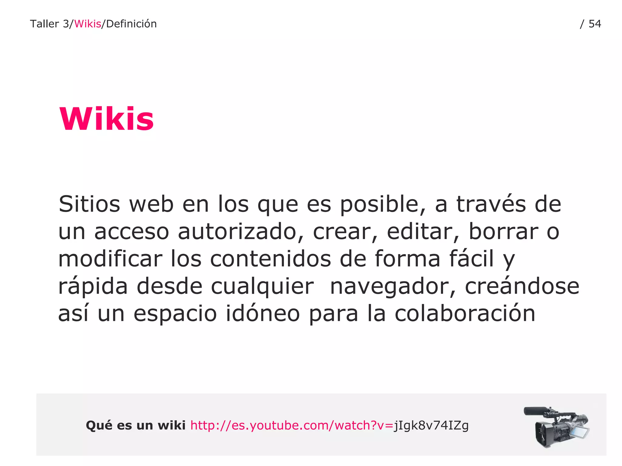 Wikis Sitios web en los que es posible, a través de un acceso autorizado, crear, editar, borrar o modificar los contenidos de forma fácil y rápida desde cualquier  navegador, creándose así un espacio idóneo para la colaboración Qué es un wiki   http :// es.youtube.com / watch?v = jIgk8v74IZg   Taller 3/ Wikis /Definición /  