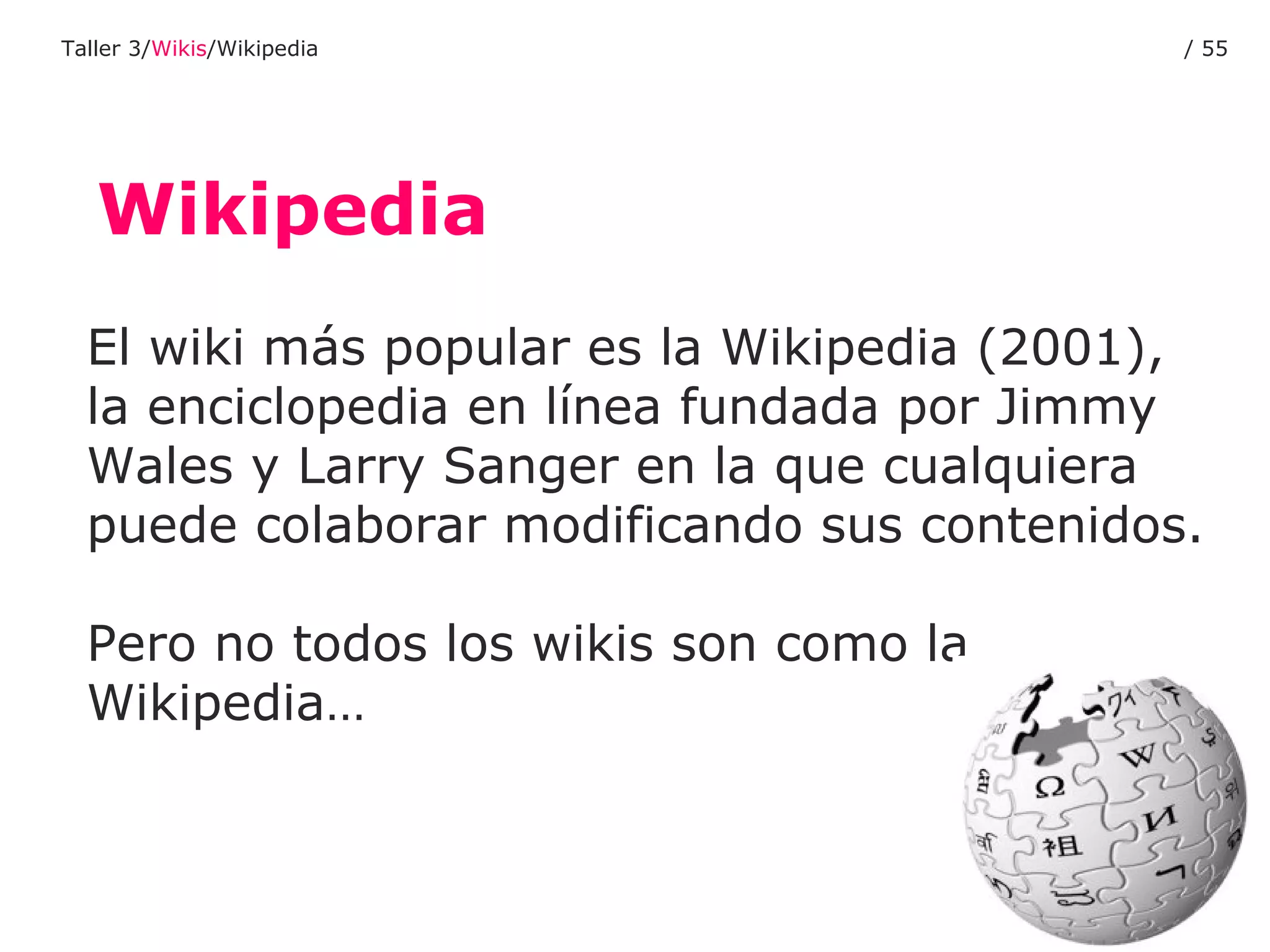 Wikipedia El wiki más popular es la Wikipedia (2001), la enciclopedia en línea fundada por Jimmy Wales y Larry Sanger en la que cualquiera puede colaborar modificando sus contenidos.  Pero no todos los wikis son como la  Wikipedia… Taller 3/ Wikis /Wikipedia /  