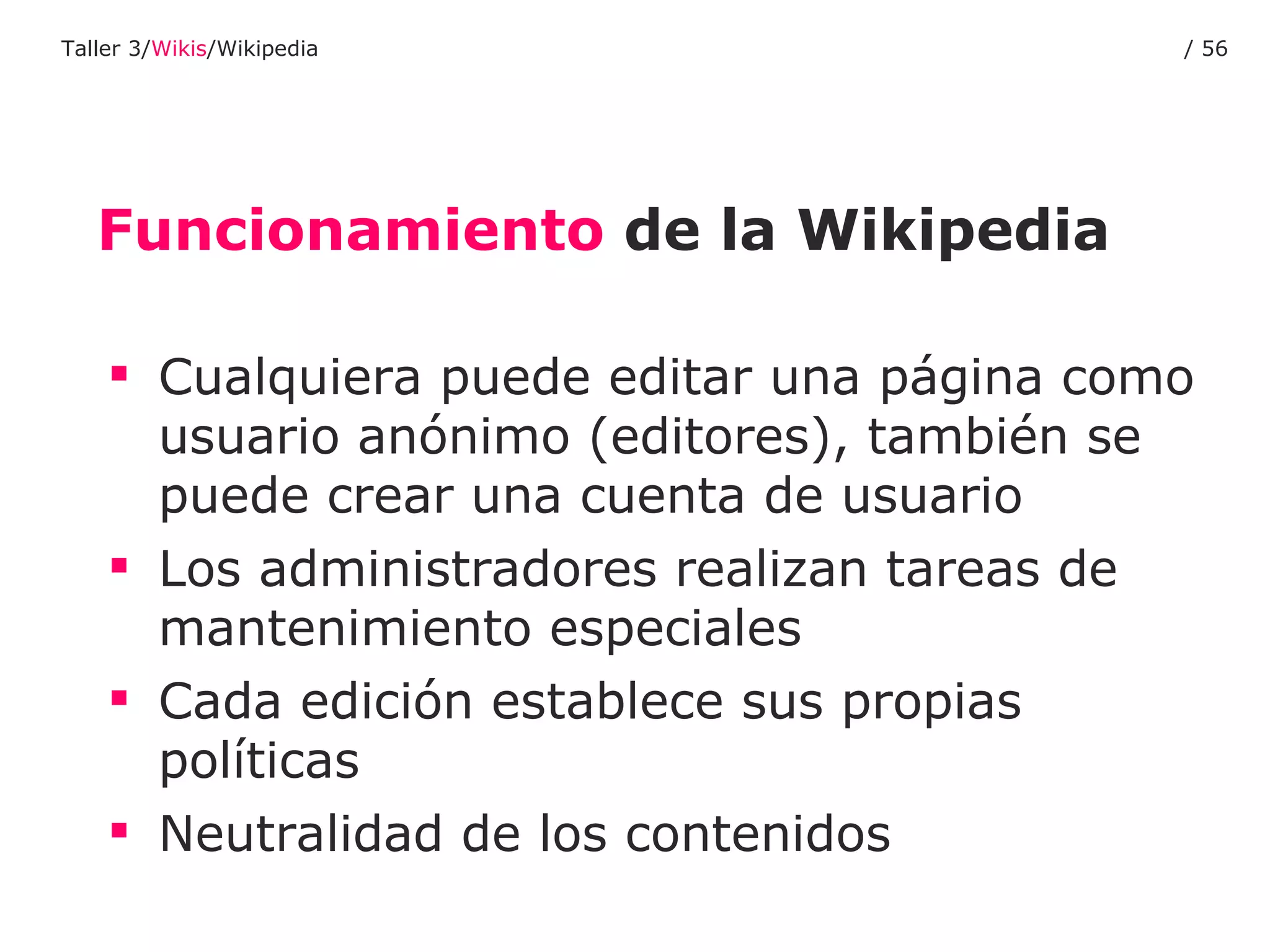 Funcionamiento  de la Wikipedia Cualquiera puede editar una página como usuario anónimo (editores), también se puede crear una cuenta de usuario Los administradores realizan tareas de mantenimiento especiales Cada edición establece sus propias políticas Neutralidad de los contenidos Taller 3/ Wikis /Wikipedia /  