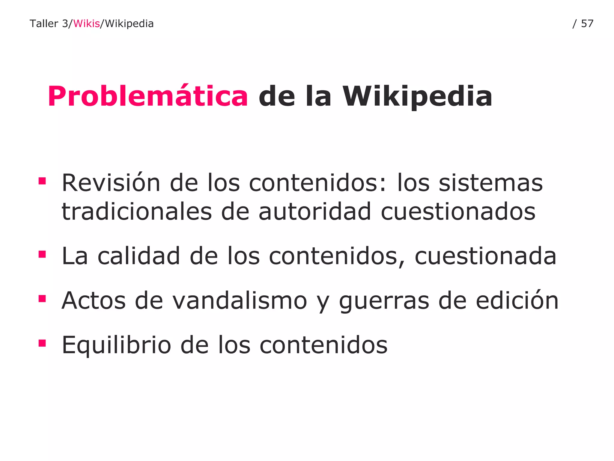 Problemática  de la Wikipedia Revisión de los contenidos: los sistemas tradicionales de autoridad cuestionados La calidad de los contenidos, cuestionada Actos de vandalismo y guerras de edición Equilibrio de los contenidos Taller 3/ Wikis /Wikipedia /  