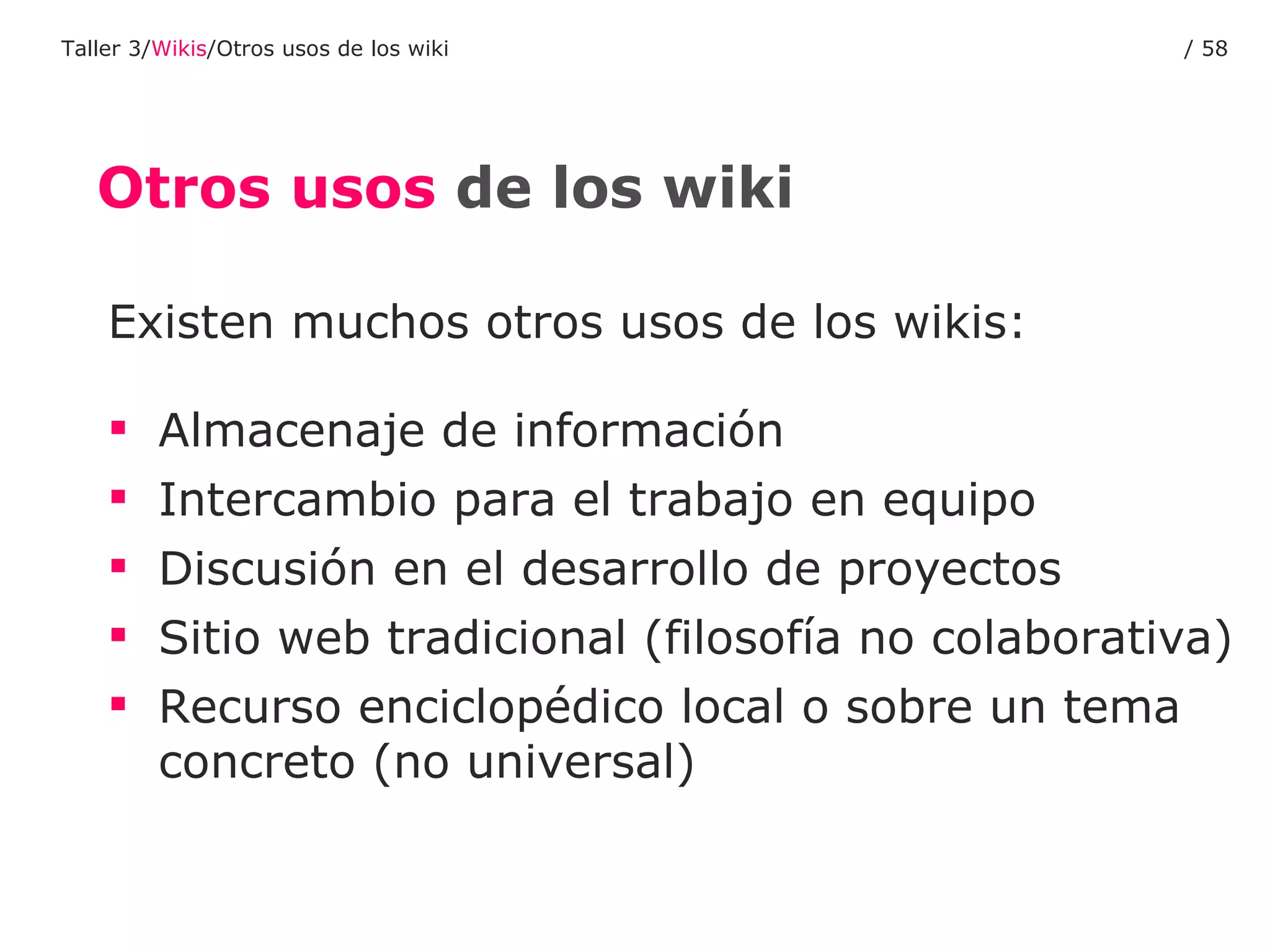 Otros usos  de los wiki Existen muchos otros usos de los wikis:  Almacenaje de información Intercambio para el trabajo en equipo Discusión en el desarrollo de proyectos Sitio web tradicional (filosofía no colaborativa) Recurso enciclopédico local o sobre un tema concreto (no universal) Taller 3/ Wikis /Otros usos de los wiki /  