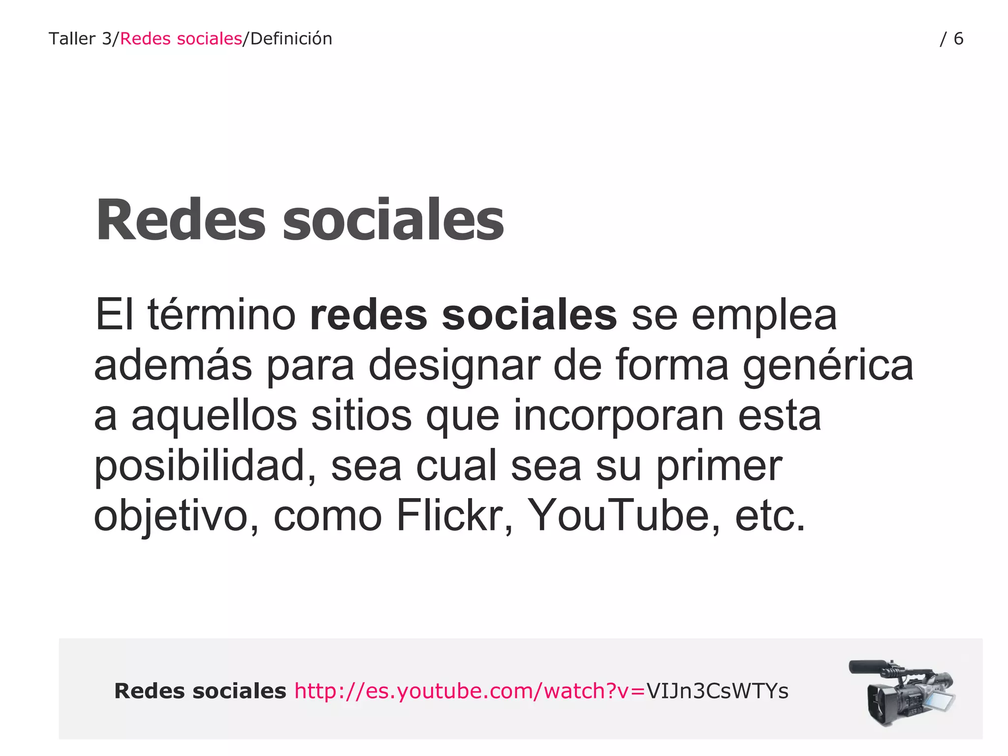 El término  redes sociales  se emplea además para designar de forma genérica a aquellos sitios que incorporan esta posibilidad, sea cual sea su primer objetivo, como Flickr, YouTube, etc.  Redes sociales   http :// es.youtube.com / watch?v = VIJn3CsWTYs   Redes sociales Taller 3/ Redes sociales /Definición /  