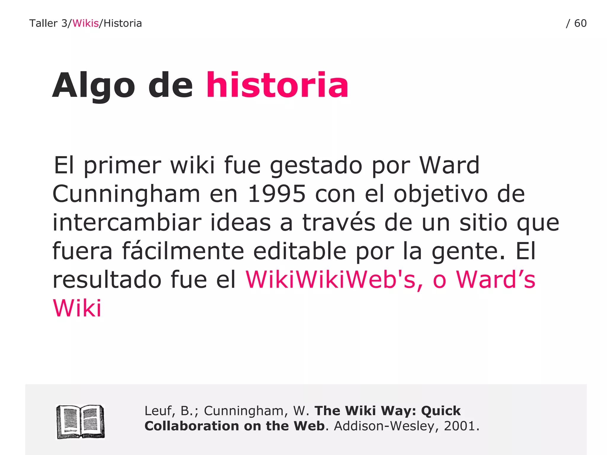 Algo de  historia El primer wiki fue gestado por Ward Cunningham en 1995 con el objetivo de intercambiar ideas a través de un sitio que fuera fácilmente editable por la gente. El resultado fue el  WikiWikiWeb's , o  Ward’s   Wiki Leuf, B.; Cunningham, W.  The Wiki Way: Quick Collaboration on the Web . Addison-Wesley, 2001. Taller 3/ Wikis /Historia /  